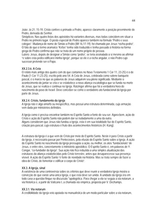 68
João: Jo 21, 15-19, Cristo confere o primado a Pedro, aparece claramente a posição preeminente de
Pedro, derivada do Senhor.
Sinópticos: Nas quatro listas dos apóstolos há variantes diversas, mas todas coincidem em situar a
Pedro no primeiro lugar. O posto especial de Pedro aparece também na fórmula “Pedro e seus
colegas”. Mudança de nome de Simão a Pedro (Mt 16,17-19): foi chamado por Jesus “rocha-pedra”.
O fato de que o termo aramaico “Kefas” tenha sido traduzido e tenha passado à história na forma
grega de Pedro confirma que não se trata de um nome próprio de pessoa.
Lutero: Jesus, depois de designar a Simão como “pedra”, se teria assinalado a si mesmo ao afirmar
“e sobre esta pedra edificarei minha Igreja”, porque só ele é a rocha angular, e não Pedro cujo
sucessor pretende ser o Papa.
XX.2.3.6. A Ceia
O relato mais antigo dos quatro com do que contamos no Novo Testamento 1 Cor 11, 23-25) é o de
Paulo (1 Cor 11,23-25), escrito pelo ano 54. A Ceia de Jesus, celebrada como solene banquete
pascal, é o marco no que as palavras de Jesus adquirem seu pleno significado. Mediante o
acontecimento do jantar se cria e se estabelece a nova aliança escatológica que se funda na morte
de Jesus, que se realiza e continua na Igreja. Ratzinger afirma que foi a verdadeira hora do
nascimento do povo de Israel. Deve conceber-se como o verdadeiro ato fundacional da Igreja por
parte de Jesus.
XX.2.4. Cristo, fundamento da igreja
A Igreja não é algo amorfo ou inespecífico, mas possui uma estrutura determinada, cuja armação
vem dada por ministérios definidos.
A Igreja como é precisa encontrar também no Espírito Santo a fonte de seu ser. Agora bem, ação de
Cristo e ação do Espírito Santo não podem dar-se isoladamente a uma da outra.
Alguns consideram que Jesus não fundou a Igreja, esta é em sua totalidade faz do Espírito Santo,
criação pos-pascal, cuja estrutura é fruto dos acontecimentos históricos (H. Küng).
A estrutura da Igreja é a que vem de Cristo por meio do Espírito Santo. Neste ir para Cristo a partir
da Igreja, é necessário passar por Pentecostes, pela efusão do Espírito Santo sobre a Igreja. A ação
do Espírito Santo no nascimento da Igreja pressupõe a ação, ou melhor, os atos “fundacionais” de
Jesus, e entre eles, concretamente o ministério apostólico. O Espírito Santo é, em palavras de Y.
Congar, “co-fundador da Igreja”. Sua ação não fica reduzida a uma simples atualização das
estruturas da aliança estabelecidas pelo Cristo terrestre, antes que desaparecesse sua presença
visível. A ação do Espírito Santo “é fonte de novidade na história. Mas se trata sempre de fazer a
obra de Cristo, de fomentar e edificar o corpo de Cristo”.
XX.3. A Igreja, sinal
A existência de uma controvérsia sobre os critérios que deve reunir a verdadeira Igreja mostra a
convicção de que existe uma única Igreja, e que esta deve ser unida. A unidade da Igreja era em
todo caso a questão finque na discussão *apologética. Para chegar a ela se seguia a via notarum, a
via historica e, a partir do Vaticano I, a chamada via empírica, proposta por V. Dechamps.
XX.3.1. Via notarum
A credibilidade da Igreja veio apoiada na manualística de um modo particular sobre a via notarum,
 