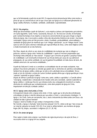 69
que se foi formulando a partir do século XVI. O esquema desta demonstração tinha como núcleo a
prova de que as características com as que Jesus quis sua Igreja só se realizavam plenamente na
Igreja Católica Romana. A unidade, santidade, catolicidade e apostolicidade.
XX.3.2. Via empírica
Ainda que desenvolvida a partir do Vaticano I, a via empírica contava com importantes precedentes
em Santo Agostinho, Santo Tomás, Savonarola, Bossuet, etc. No início do Concílio, foi formulada
pelo Cardeal Dechamps A via empirica se baseia no convencimento de que para chegar à origem
divina da Igreja, não é necessário a análise crítica dos documentos históricos do século I, mas basta
contemplar à Igreja como um fato presente e óbvio. A unidade, perdurabilidade, universalidade e
santidade da Igreja põem de manifesto que é um “milagre subsistente”, ou um “milagre moral” (“uma
ação ou série de ações externas realizadas por especial influxo de Deus, como sinal religioso contra
o modo inconstante de ser dos homens).
Dei Filius: depois de referir-se aos sinais de credibilidade da revelação que são os milagres e
profecias, nomeia a Igreja como “motivo de credibilidade” e apela às mesmas propriedades que
Dechamps tinha atribuído ao “fato exterior”. “A Igreja é por si mesma um grande e perpétuo motivo
de credibilidade e um testemunho irrefutável de sua missão divina por causa de sua admirável
propagação, de sua exímia santidade, de sua inesgotável fecundidade em toda classe de bens, da
unidade universal e de sua invicta estabilidade...”
A partir do Vaticano II, tende-se a considerar a eclesialidade não de um modo excludente, mas
gradual. À luz destes princípios se entende que podem dar-se elementos de autêntica eclesialidade
também fora da Igreja católica, ainda que só nela se dê a plenitude dessa eclesialidade. Desse
modo se tem de entender o ensino de Lumen Gentium quando afirma que a Igreja querida por Jesus
“subsiste” (subsistit) na Igreja Católica.
Depois de afirmar a profissão na Igreja “como uma, santa, católica e apostólica”, o Concílio afirma:
“esta Igreja, estabelecida e estruturada neste mundo como uma sociedade, subsiste (subsistit) na
Igreja católica (..) ainda que fora de sua estrutura (extra eius compaginem) encontrem-se muitos
elementos de santificação que verdadeiramente, como dons próprios da Igreja de Cristo,
impulsionam em direção à unidade católica”.
XX.3.3. Igreja como sinal unida a Cristo
A inseparável relação entre a Igreja como sinal, e Cristo, supõe que se dá uma descentralização
eclesiológica (a Igreja é sinal da salvação por sua união a Cristo), e concentração cristológica: “A
Igreja é, em Cristo, como um sacramento, isto é, sinal e instrumento da íntima união com Deus e da
unidade de todo o gênero humano”
A Igreja é sinal na medida em que conduz e transparenta a Cristo.
No Concílio, a Igreja é chamada “sinal visível da salvação” (LG 9), e dela se diz que “não cessou de
ser sinal de salvação no mundo” (GS 43). O ser sinal se atribui também, aos membros da Igreja:
leigos (AA 16), bispos, sacerdotes e religiosos (LG 21, 28, 46).
XX.3.4. Os sinais da Igreja
Para captar o modo como a Igreja e sua história são signo da presença e da ação de Deus, é
necessário referir-se à Igreja em seu conjunto.
 