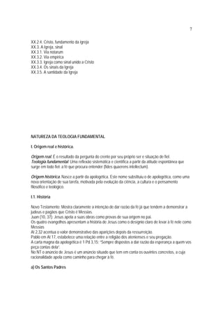 7
XX.2.4. Cristo, fundamento da igreja
XX.3. A Igreja, sinal
XX.3.1. Via notarum
XX.3.2. Via empírica
XX.3.3. Igreja como sinal unido a Cristo
XX.3.4. Os sinais da Igreja
XX.3.5. A santidade da Igreja
NATUREZA DA TEOLOGIA FUNDAMENTAL
I. Origem real e histórica.
Origem real. É o resultado da pergunta do crente por seu próprio ser e situação de fiel.
Teologia fundamental. Uma reflexão sistemática e científica a partir da atitude espontânea que
surge em todo fiel: a fé que procura entender (fides quaerens intellectum).
Origem histórica. Nasce a partir da apologética. Este nome substituiu o de apologética, como uma
nova orientação de sua tarefa, motivada pela evolução da ciência, a cultura e o pensamento
filosófico e teológico.
I.1. História
Novo Testamento: Mostra claramente a intenção de dar razão da fé já que tendem a demonstrar a
judeus e pagãos que Cristo é Messias.
Juan (10, 37): Jesus apela a suas obras como provas de sua origem no pai.
Os quatro evangelhos apresentam a história de Jesus como o desígnio claro de levar à fé nele como
Messias
At 2,32 acentua o valor demonstrativo das aparições depois da ressurreição.
Pablo em At 17, estabelece uma relação entre a religião dos atenienses e seu pregação.
A carta magna da apologética é 1 Pd 3,15: “Sempre dispostos a dar razão da esperança a quem vos
peça contas dela”.
No NT o anúncio de Jesus é um anúncio situado que tem em conta os ouvintes concretos, a cuja
racionalidade apela como caminho para chegar à fé.
a) Os Santos Padres
 