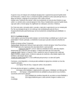 70
A ação de Jesus em relação com a fundação da Igreja não é separável da ação do Espírito Santo
em Pentecostes: a vida de Jesus e a efusão do Espírito constituem a única ação pela que Deus se
dirige aos homens, congrega-os no novo povo e lhes confia a missão.
A Igreja como “fenômeno vivo exterior” existe necessariamente no concreto devir histórico no que
existe e se constrói como a concreta Igreja de Cristo. Nisso é fundamental a ação do Espírito Santo,
cuja ação sobre a mesma Igreja, fica significada nas realizações concretas e históricas.
Em Cristo não existe, nem pode existir, o pecado, e tudo nele é expressão de seu ser enviado pelo
Pai. No caso da Igreja há que ter em conta que está constituída pela ação de Deus e
inseparavelmente pela ação humana que vai necessariamente acompanhada pela debilidade e o
pecado .
XX.3.5. A santidade da Igreja
Como explicar a presença do pecado na Igreja e ao mesmo tempo a santidade que é uma de suas
propriedades? Desde o princípio, o cristianismo recusou que o pecado exclua da comunhão da
Igreja.
Imagens da Igreja no Novo Testamento.
Povo de Deus: adotada pelo Vaticano II para apresentar o mistério da Igreja. Como Povo de Deus,
não há lugar para uma separação entre uma Igreja ideal e o povo pecador.
Esposa de Cristo (Ef 5, 24-27): expressa a iniciativa de Deus, além das relações
interpessoais que Cristo tem com sua Igreja, e a riqueza dos dons que ela recebe dele.
Corpo de Cristo: A Igreja é o Corpo de Cristo e, quanto tal, nunca se separará dele, ainda que
alguns membros estejam mortos. A idéia de corpo põe de manifesto a diversidade orgânica dos
membros e das funções desse corpo.
Templo do Espírito Santo (PO 1): Está santificada pela presença e os dons do Espírito.
Conclusão, a nível dogmático: a tensão pecado-santidade na Igreja deve entender-se à luz dos
seguintes princípios:
(1) A Igreja, Povo de Deus, é Igreja de santos e de pecadores.
(2) A nota decisiva da Igreja é a santidade, e não o pecado;
(3) A Igreja como totalidade é subjetivamente santa graças à fidelidade sem falha que lhe
dá Cristo; (4) A Igreja é, independentemente da santidade ou do pecado de seus membros,
sacramento universal de salvação;
(5) A santidade dos membros depende de sua maior ou menor fidelidade a
Cristo; (6) A Igreja totalmente pura e santa somente chegará a realizar-se na
escatologia.
 