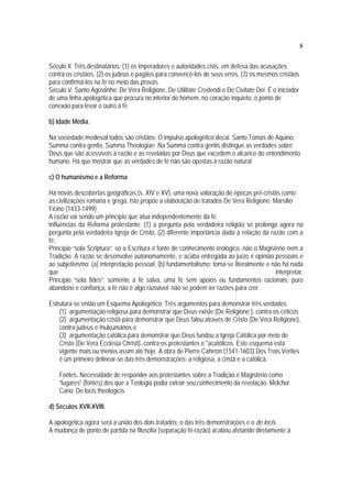 8
Século II. Três destinatários: (1) os imperadores e autoridades civis, em defesa das acusações
contra os cristãos, (2) os judeus e pagãos para convencê-los de seus erros, (3) os mesmos cristãos
para confirmá-los na fé no meio das provas.
Século V. Santo Agostinho: De Vera Religione, De Utilitate Credendi e De Civitate Dei. É o iniciador
de uma linha apologética que procura no interior do homem, no coração inquieto, o ponto de
conexão para levar o outro à fé.
b) Idade Média.
Na sociedade medieval todos são cristãos. O impulso apologético decai. Santo Tomás de Aquino:
Summa contra gentis, Summa Theologiae. Na Summa contra gentis distingue as verdades sobre
Deus que são acessíveis à razão e as reveladas por Deus que excedem o alcance do entendimento
humano. Há que mostrar que as verdades de fé não são opostas à razão natural
c) O humanismo e a Reforma
Há novas descobertas geográficas (s. XIV e XV), uma nova valoração de épocas pré-cristãs como
as civilizações romana e grega. Isto propõe a elaboração de tratados De Vera Religione: Marsilio
Ficino (1433-1499)
A razão vai sendo um princípio que atua independentemente da fé.
Influências da Reforma protestante: (1) a pergunta pela verdadeira religião se prolonga agora na
pergunta pela verdadeira Igreja de Cristo, (2) diferente importância dada à relação da razão com a
fé.
Princípio “sola Scriptura”: só a Escritura é fonte de conhecimento teológico, não o Magistério nem a
Tradição. A razão se desenvolve autonomamente, e acaba entregada ao juízo e opinião pessoais e
ao subjetivismo: (a) interpretação pessoal, (b) fundamentalismo: toma-se literalmente e não há nada
que interpretar.
Princípio “sola fides”: somente a fé salva, uma fé sem apoios ou fundamentos racionais, puro
abandono e confiança, a fé não é algo razoável; não se podem ter razões para crer.
Estrutura-se então um Esquema Apologético: Três argumentos para demonstrar três verdades.
(1) argumentação religiosa para demonstrar que Deus existe (De Religione ), contra os céticos
(2) argumentação cristã para demonstrar que Deus falou através de Cristo (De Vera Religione),
contra judeus e mulçumanos e
(3) argumentação católica para demonstrar que Deus fundou a Igreja Católica por meio de
Cristo (De Vera Ecclesia Christi), contra os protestantes e *acatólicos. Este esquema está
vigente mais ou menos assim até hoje. A obra de Pierre Cahrron (1541-1603) Dês Trois Verites
é um primeiro delinear-se das três demonstrações: a religiosa, a cristã e a católica.
Fontes. Necessidade de responder aos protestantes sobre a Tradição e Magistério como
“lugares” (fontes) dos que a Teologia podia extrair seu conhecimento da revelação. Melchor
Cano: De locis theologicis
d) Séculos XVII-XVIII.
A apologética agora será a união dos dois tratados: o das três demonstrações e o de locis.
A mudança de ponto de partida na filosofia (separação fé-razão) acabou afetando diretamente à
 