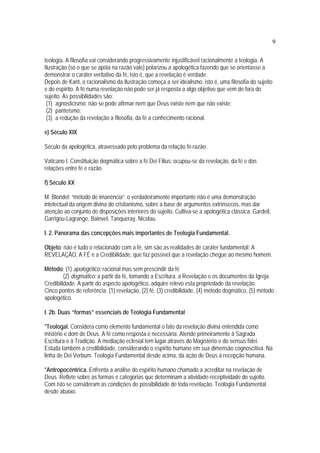9
teologia. A filosofia vai considerando progressivamente injustificável racionalmente a teologia. A
Ilustração (só o que se apóia na razão vale) polarizou a apologética fazendo que se orientasse a
demonstrar o caráter veritativo da fé, isto é, que a revelação é verdade.
Depois de Kant, o racionalismo da Ilustração começa a ser idealismo, isto é, uma filosofia do sujeito
e do espírito. A fé numa revelação não pode ser já resposta a algo objetivo que vem de fora do
sujeito. As possibilidades são:
(1) agnosticismo: não se pode afirmar nem que Deus existe nem que não existe;
(2) panteísmo;
(3) a redução da revelação a filosofia, da fé a conhecimento racional.
e) Século XIX
Século da apologética, atravessado pelo problema da relação fé-razão.
Vaticano I. Constituição dogmática sobre a fé Dei Filius: ocupou-se da revelação, da fé e das
relações entre fé e razão.
f) Século XX
M. Blondel: “método de imanência”: o verdadeiramente importante não é uma demonstração
intelectual da origem divina do cristianismo, sobre a base de argumentos extrínsecos, mas dar
atenção ao conjunto de disposições interiores do sujeito. Cultiva-se a apologética clássica: Gardeil,
Garrigou-Lagrange, Bainvel, Tanqueray, Nicolau.
I. 2. Panorama das concepções mais importantes de Teologia Fundamental.
Objeto: não é tudo o relacionado com a fé, sim são as realidades de caráter fundamental: A
REVELAÇÃO, A FÉ e a Credibilidade, que faz possível que a revelação chegue ao mesmo homem.
Método: (1) apologético: racional mas sem prescindir da fé
(2) dogmático: a partir da fé, tomando a Escritura, a Revelação e os documentos da Igreja.
Credibilidade. A partir do aspecto apologético, adquire relevo esta propriedade da revelação.
Cinco pontos de referência. (1) revelação, (2) fé, (3) credibilidade, (4) método dogmático, (5) método
apologético.
I. 2b. Duas “formas” essenciais de Teologia Fundamental
*Teologal. Considera como elemento fundamental o fato da revelação divina entendida como
mistério e dom de Deus. A fé como resposta é necessária. Atende primeiramente à Sagrada
Escritura e à Tradição. A mediação eclesial tem lugar através do Magistério e do sensus fidei.
Estuda também a credibilidade, considerando o espírito humano em sua dimensão cognoscitiva. Na
linha de Dei Verbum. Teologia Fundamental desde acima, da ação de Deus à recepção humana.
*Antropocêntrica. Enfrenta a análise do espírito humano chamado a acreditar na revelação de
Deus. Reflete sobre as formas e categorias que determinam a atividade-receptividade do sujeito.
Com isto se consideram as condições de possibilidade de toda revelação. Teologia Fundamental
desde abaixo.
 