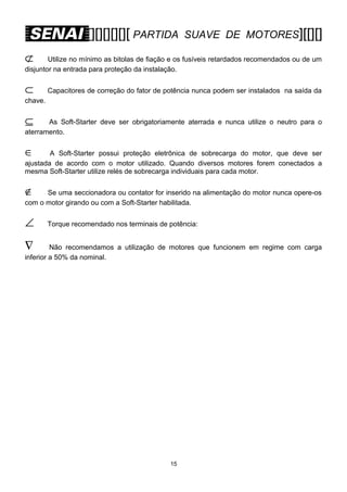 [][][][][][ PARTIDA

SUAVE DE MOTORES][[][]

⊄

Utilize no mínimo as bitolas de fiação e os fusíveis retardados recomendados ou de um
disjuntor na entrada para proteção da instalação.

⊂

Capacitores de correção do fator de potência nunca podem ser instalados na saída da

chave.

⊆

As Soft-Starter deve ser obrigatoriamente aterrada e nunca utilize o neutro para o
aterramento.

∈

A Soft-Starter possui proteção eletrônica de sobrecarga do motor, que deve ser
ajustada de acordo com o motor utilizado. Quando diversos motores forem conectados a
mesma Soft-Starter utilize relés de sobrecarga individuais para cada motor.

∉

Se uma seccionadora ou contator for inserido na alimentação do motor nunca opere-os
com o motor girando ou com a Soft-Starter habilitada.

∠

Torque recomendado nos terminais de potência:

∇

Não recomendamos a utilização de motores que funcionem em regime com carga
inferior a 50% da nominal.

15

 