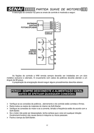 [][][][][][ PARTIDA

SUAVE DE MOTORES][[][]

A descrição do conector X2 para os sinais de controle é mostrada a seguir:

As fiações de controle e IHM remota sempre deverão ser instaladas em um duto
metálico exclusivo e aterrado. O cruzamento com cabos de potência deverão atender a um
ângulo de 90 graus.
A preparação da energização deverá seguir alguns procedimentos descritos abaixo:

PERIGO: SEMPRE DESCONECTE A ALIMENTAÇÃO GERAL
ANTES DE EFETUAR QUAISQUER CONEXÕES.

 Verifique se as conexões de potência , aterramento e de controle estão corretas e firmes.
 Retire todos os restos de materiais do interior da Soft-Starter.
 Verifique as conexões do motor e se a corrente, tensão e frequência estão de acordo com a
Soft-Starter.
 Se o motor não pode ser desacoplado, tenha certeza que o eixo em qualquer direção
(horário/anti-horário) não cause danos à máquina ou riscos pessoais.
 Feche a tampa da Soft-Starter.

17

 