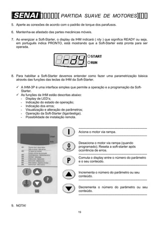 [][][][][][ PARTIDA

SUAVE DE MOTORES][[][]

5. Aperte as conexões de acordo com o padrão de torque dos parafusos.
6. Mantenha-se afastado das partes mecânicas móveis.
7. Ao energizar a Soft-Starter, o display da IHM indicará ( rdy ) que significa READY ou seja,
em português indica PRONTO, está mostrando que a Soft-Starter está pronta para ser
operada.

8. Para habilitar a Soft-Starter devemos entender como fazer uma parametrização básica
através das funções das teclas da IHM da Soft-Starter.
 A IHM-3P é uma interface simples que permite a operação e a programação da SoftStarter.
 As funções da IHM estão descritas abaixo:
- Display de LED’s;
- Indicação do estado de operação;
- Indicação dos erros;
- Visualização e alteração de parâmetros;
- Operação da Soft-Starter (liga/desliga).
- Possibilidade de instalação remota.
---------------------------------------------------------------Aciona o motor via rampa.
---------------------------------------------------------------Desaciona o motor via rampa (quando
programado); Reseta a soft-starter após
ocorrência de erros.
---------------------------------------------------------------Comuta o display entre o número do parâmetro
e o seu conteúdo.
---------------------------------------------------------------Incrementa o número do parâmetro ou seu
conteúdo.
---------------------------------------------------------------Decrementa o número do parâmetro ou seu
conteúdo.
---------------------------------------------------------------9. NOTA!
19

 