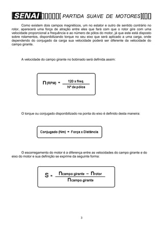 [][][][][][ PARTIDA

SUAVE DE MOTORES][[][]

Como existem dois campos magnéticos, um no estator e outro de sentido contrário no
rotor, aparecerá uma força de atração entre eles que fará com que o rotor gire com uma
velocidade proporcional a frequência e ao número de pólos do motor, já que este está disposto
sobre rolamentos, disponibilizando torque no seu eixo que será aplicado a uma carga, onde
dependendo do conjugado da carga sua velocidade poderá ser diferente da velocidade do
campo girante.

A velocidade do campo girante no bobinado será definida assim:

O torque ou conjugado disponibilizado na ponta do eixo é definido desta maneira:

O escorregamento do motor é a diferença entre as velocidades do campo girante e do
eixo do motor e sua definição se exprime da seguinte forma:

3

 