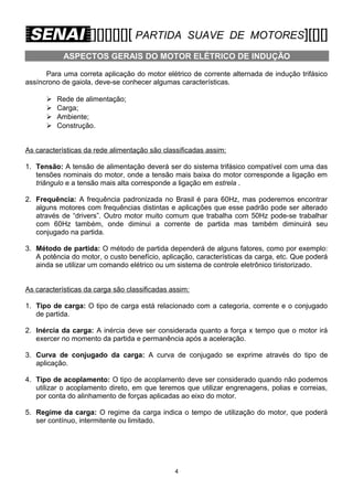[][][][][][ PARTIDA

SUAVE DE MOTORES][[][]

ASPECTOS GERAIS DO MOTOR ELÉTRICO DE INDUÇÃO
Para uma correta aplicação do motor elétrico de corrente alternada de indução trifásico
assíncrono de gaiola, deve-se conhecer algumas características.





Rede de alimentação;
Carga;
Ambiente;
Construção.

As características da rede alimentação são classificadas assim:
1. Tensão: A tensão de alimentação deverá ser do sistema trifásico compatível com uma das
tensões nominais do motor, onde a tensão mais baixa do motor corresponde a ligação em
triângulo e a tensão mais alta corresponde a ligação em estrela .
2. Frequência: A frequência padronizada no Brasil é para 60Hz, mas poderemos encontrar
alguns motores com frequências distintas e aplicações que esse padrão pode ser alterado
através de “drivers”. Outro motor muito comum que trabalha com 50Hz pode-se trabalhar
com 60Hz também, onde diminui a corrente de partida mas também diminuirá seu
conjugado na partida.
3. Método de partida: O método de partida dependerá de alguns fatores, como por exemplo:
A potência do motor, o custo benefício, aplicação, características da carga, etc. Que poderá
ainda se utilizar um comando elétrico ou um sistema de controle eletrônico tiristorizado.
As características da carga são classificadas assim:
1. Tipo de carga: O tipo de carga está relacionado com a categoria, corrente e o conjugado
de partida.
2. Inércia da carga: A inércia deve ser considerada quanto a força x tempo que o motor irá
exercer no momento da partida e permanência após a aceleração.
3. Curva de conjugado da carga: A curva de conjugado se exprime através do tipo de
aplicação.
4. Tipo de acoplamento: O tipo de acoplamento deve ser considerado quando não podemos
utilizar o acoplamento direto, em que teremos que utilizar engrenagens, polias e correias,
por conta do alinhamento de forças aplicadas ao eixo do motor.
5. Regime da carga: O regime da carga indica o tempo de utilização do motor, que poderá
ser contínuo, intermitente ou limitado.

4

 