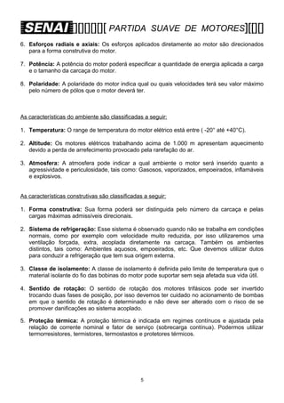 [][][][][][ PARTIDA

SUAVE DE MOTORES][[][]

6. Esforços radiais e axiais: Os esforços aplicados diretamente ao motor são direcionados
para a forma construtiva do motor.
7. Potência: A potência do motor poderá especificar a quantidade de energia aplicada a carga
e o tamanho da carcaça do motor.
8. Polaridade: A polaridade do motor indica qual ou quais velocidades terá seu valor máximo
pelo número de pólos que o motor deverá ter.

As características do ambiente são classificadas a seguir:
1. Temperatura: O range de temperatura do motor elétrico está entre ( -20° até +40°C).
2. Altitude: Os motores elétricos trabalhando acima de 1.000 m apresentam aquecimento
devido a perda de arrefecimento provocado pela rarefação do ar.
3. Atmosfera: A atmosfera pode indicar a qual ambiente o motor será inserido quanto a
agressividade e periculosidade, tais como: Gasosos, vaporizados, empoeirados, inflamáveis
e explosivos.
As características construtivas são classificadas a seguir:
1. Forma construtiva: Sua forma poderá ser distinguida pelo número da carcaça e pelas
cargas máximas admissíveis direcionais.
2. Sistema de refrigeração: Esse sistema é observado quando não se trabalha em condições
normais, como por exemplo com velocidade muito reduzida, por isso utilizaremos uma
ventilação forçada, extra, acoplada diretamente na carcaça. Também os ambientes
distintos, tais como: Ambientes aquosos, empoeirados, etc. Que devemos utilizar dutos
para conduzir a refrigeração que tem sua origem externa.
3. Classe de isolamento: A classe de isolamento é definida pelo limite de temperatura que o
material isolante do fio das bobinas do motor pode suportar sem seja afetada sua vida útil.
4. Sentido de rotação: O sentido de rotação dos motores trifásicos pode ser invertido
trocando duas fases de posição, por isso devemos ter cuidado no acionamento de bombas
em que o sentido de rotação é determinado e não deve ser alterado com o risco de se
promover danificações ao sistema acoplado.
5. Proteção térmica: A proteção térmica é indicada em regimes contínuos e ajustada pela
relação de corrente nominal e fator de serviço (sobrecarga contínua). Podermos utilizar
termorresistores, termistores, termostastos e protetores térmicos.

5

 
