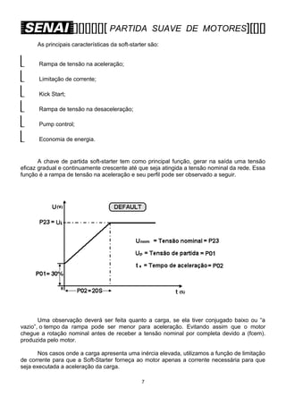 [][][][][][ PARTIDA

SUAVE DE MOTORES][[][]

As principais características da soft-starter são:








Rampa de tensão na aceleração;
Limitação de corrente;
Kick Start;
Rampa de tensão na desaceleração;
Pump control;
Economia de energia.

A chave de partida soft-starter tem como principal função, gerar na saída uma tensão
eficaz gradual e continuamente crescente até que seja atingida a tensão nominal da rede. Essa
função é a rampa de tensão na aceleração e seu perfil pode ser observado a seguir.

Uma observação deverá ser feita quanto a carga, se ela tiver conjugado baixo ou “a
vazio”, o tempo da rampa pode ser menor para aceleração. Evitando assim que o motor
chegue a rotação nominal antes de receber a tensão nominal por completa devido a (fcem).
produzida pelo motor.
Nos casos onde a carga apresenta uma inércia elevada, utilizamos a função de limitação
de corrente para que a Soft-Starter forneça ao motor apenas a corrente necessária para que
seja executada a aceleração da carga.
7

 