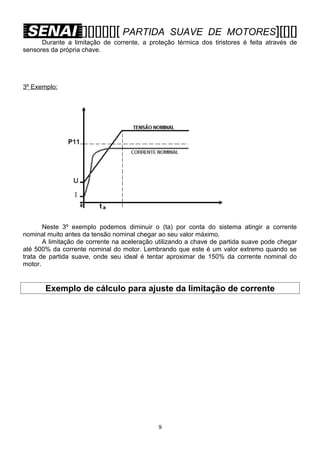 [][][][][][ PARTIDA

SUAVE DE MOTORES][[][]

Durante a limitação de corrente, a proteção térmica dos tiristores é feita através de
sensores da própria chave.

3º Exemplo:

Neste 3º exemplo podemos diminuir o (ta) por conta do sistema atingir a corrente
nominal muito antes da tensão nominal chegar ao seu valor máximo.
A limitação de corrente na aceleração utilizando a chave de partida suave pode chegar
até 500% da corrente nominal do motor. Lembrando que este é um valor extremo quando se
trata de partida suave, onde seu ideal é tentar aproximar de 150% da corrente nominal do
motor.

Exemplo de cálculo para ajuste da limitação de corrente

9

 