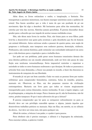 Apostila Pós-Graduação: A Metodologia Científica no mundo acadêmico               10
Ms. Fabio Augusto de Oliveira Santos

     Além disso, os livros estimulam o sonho, a imaginação, a fantasia. Nos
transportam a paraísos misteriosos, nos fazem enxergar unicórnios azuis e palácios de
cristal. Nos fazem acreditar que a vida é mais do que um punhado de pó em
movimento. Que há algo a descobrir. Há horizontes para além das montanhas, há
estrelas por trás das nuvens. Estrelas jamais percebidas. É preciso desconfiar desse
pendor para o absurdo que nos impede de aceitar nossas realidades cruas.
     Não, não dêem mais livros às escolas. Pais, não leiam para os seus filhos, pode
levá-los a desenvolver esse gosto pela aventura e pela descoberta que fez do homem
um animal diferente. Antes estivesse ainda a passear de quatro patas, sem noção de
progresso e civilização, mas tampouco sem conhecer guerras, destruição, violência.
Professores, não contem histórias, pode estimular um curiosidade indesejável em seres
que a vida destinou para a repetição e para o trabalho duro.
     Ler pode ser um problema, pode gerar seres humanos conscientes demais dos
seus direitos políticos em um mundo administrado, onde ser livre não passa de uma
ficção sem nenhuma verossimilhança. Seria impossível controlar e organizar a
sociedade se todos os seres humanos soubessem o que desejam. Se todos se pusessem a
articular bem suas demandas, a fincar sua posição no mundo, a fazer dos discursos os
instrumentos de conquista de sua liberdade.
     O mundo já vai por um bom caminho. Cada vez mais as pessoas lêem por razões
utilitárias: para compreender formulários, contratos, bulas de remédio, projetos,
manuais etc. Observem as filas, um dos pequenos cancros da civilização
contemporânea. Bastaria um livro para que todos se vissem magicamente
transportados para outras dimensões, menos incômodas. E esse o tapete mágico, o pó
de pirlimpimpim, a máquina do tempo. Para o homem que lê, não há fronteiras, não há
cortes, prisões tampouco. O que é mais subversivo do que a leitura?
     É preciso compreender que ler para se enriquecer culturalmente ou para se
divertir deve ser um privilégio concedido apenas a alguns, jamais àqueles que
desenvolvem trabalhos práticos ou manuais. Seja em filas, em metrôs, ou no silêncio
da alcova... Ler deve ser coisa rara, não para qualquer um.
     Afinal de contas, a leitura é um poder, e o poder é para poucos.
     Para obedecer não é preciso enxergar, o silêncio é a linguagem da submissão.
Para executar ordens, a palavra é inútil.
 