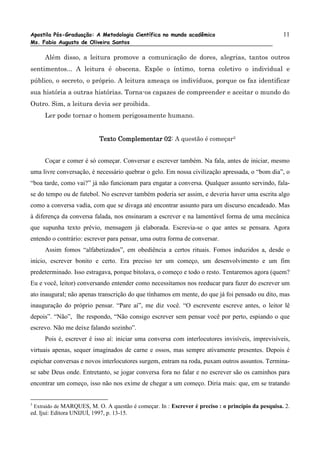 Apostila Pós-Graduação: A Metodologia Científica no mundo acadêmico                                11
Ms. Fabio Augusto de Oliveira Santos

     Além disso, a leitura promove a comunicação de dores, alegrias, tantos outros
sentimentos... A leitura é obscena. Expõe o íntimo, torna coletivo o individual e
público, o secreto, o próprio. A leitura ameaça os indivíduos, porque os faz identificar
sua história a outras histórias. Torna-os capazes de compreender e aceitar o mundo do
Outro. Sim, a leitura devia ser proibida.
     Ler pode tornar o homem perigosamente humano.


                                              02:
                           Texto Complementar 02 A questão é começar3


     Coçar e comer é só começar. Conversar e escrever também. Na fala, antes de iniciar, mesmo
uma livre conversação, é necessário quebrar o gelo. Em nossa civilização apressada, o “bom dia”, o
“boa tarde, como vai?” já não funcionam para engatar a conversa. Qualquer assunto servindo, fala-
se do tempo ou de futebol. No escrever também poderia ser assim, e deveria haver uma escrita algo
como a conversa vadia, com que se divaga até encontrar assunto para um discurso encadeado. Mas
à diferença da conversa falada, nos ensinaram a escrever e na lamentável forma de uma mecânica
que supunha texto prévio, mensagem já elaborada. Escrevia-se o que antes se pensara. Agora
entendo o contrário: escrever para pensar, uma outra forma de conversar.
     Assim fomos “alfabetizados”, em obediência a certos rituais. Fomos induzidos a, desde o
início, escrever bonito e certo. Era preciso ter um começo, um desenvolvimento e um fim
predeterminado. Isso estragava, porque bitolava, o começo e todo o resto. Tentaremos agora (quem?
Eu e você, leitor) conversando entender como necessitamos nos reeducar para fazer do escrever um
ato inaugural; não apenas transcrição do que tínhamos em mente, do que já foi pensado ou dito, mas
inauguração do próprio pensar. “Pare aí”, me diz você. “O escrevente escreve antes, o leitor lê
depois”. “Não”, lhe respondo, “Não consigo escrever sem pensar você por perto, espiando o que
escrevo. Não me deixe falando sozinho”.
     Pois é, escrever é isso aí: iniciar uma conversa com interlocutores invisíveis, imprevisíveis,
virtuais apenas, sequer imaginados de carne e ossos, mas sempre ativamente presentes. Depois é
espichar conversas e novos interlocutores surgem, entram na roda, puxam outros assuntos. Termina-
se sabe Deus onde. Entretanto, se jogar conversa fora no falar e no escrever são os caminhos para
encontrar um começo, isso não nos exime de chegar a um começo. Diria mais: que, em se tratando


3
 Extraído de MARQUES, M. O. A questão é começar. In : Escrever é preciso : o princípio da pesquisa. 2.
ed. Ijuí: Editora UNIJUÍ, 1997, p. 13-15.
 