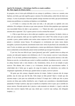 Apostila Pós-Graduação: A Metodologia Científica no mundo acadêmico                              12
Ms. Fabio Augusto de Oliveira Santos

de pesquisa, esta só inicia pela definição de seu começo (o problema, o tema ou o assunto, uma
hipótese, um título, que tudo significa quase o mesmo). Em minha prática, tenho feito do título esse
começo. A coisa só principia a funcionar quando consigo encontrar um título, que provisoriamente
resuma meu problema e se constitua em hipótese a ser trabalhada.
      (...) O título é o começo da obra como um todo, e de cada parte ou capítulo com seus
subtítulos. Ele configura e dá nome ao que vamos procurar. Há dois ditos populares que expressam
essa necessidade básica de saber o que queremos : (...) “Quem não sabe o que procura, quando
encontra não se apercebe.” [E] “a quem a porcos vai até as moitas lhe roncam.”
      (...) Não se quer dizer que se deva saber por completo o que se procura. Se desde o início se
saber, por que pesquisar, dado que isso significa buscar novo saber? Nas moitas em que se pode
esconder o porco, podem também estar muitas outras surpresas até bem mais interessantes e que
passem a reorientar nossas buscas. Os portugueses se aventuraram por mares nunca dantes
navegados, à procura de pimenta; encontraram muito mais: terras do pau-brasil, das esmeraldas, do
ouro. É certo, no entanto, que se não suspeitassem, a menos que admitissem a hipótese de caminhos
novos conduzindo ao desconhecido, jamais teriam acreditado que navegar fosse preciso.
      É, por isso, boa essa idéia de que “quem [procura], quer acha”: quando temos na cabeça um
assunto, em toda parte topamos com referências a ele. E é isso mesmo: escrever é uma obsessão,
paixão. É ter um título, problema-tema-hipótese, e viver com ele essa paixão amorosa o dia todo.
Dorme-se com ele, e se descobre que a noite é a melhor conselheira. Acordamos com ele, e com ele
na cabeça fazemos tudo o mais durante o dia. Gostaríamos, talvez, de ter um tempão só para
escrever. Não adianta, não o temos e, se o tivéssemos, duvido que escrevêssemos melhor. A
critatividade não é bicho que se agarre; ela surge de inopino, nos interstícios, nos sonhos da
imaginação vagamundos, de forma que, quando menos se espera, escrever é preciso.
      Há gente que não começa, alegando precisar de tempo. Andam à procura não do tempo
perdido, mas do temo que não lhe dão. Falta tempo ou falta paixão? Qual o viciado que não
encontra tempo e jeito para sua cachacinha no boteco? O tempo não é sólido que não se possa
recortar em fatias para melhor distribuí-lo, nem é líquido sem consistência e densidade/duração
apropriada. O tempo é pastoso, algo que se espicha ou comprime como se quer, que se amolda aos
nossos amores. Havendo paixão não é preciso a cada momento ser alertado (...) [que] a cada dia
[há] como escrever alguma linha que seja, desde que o escrever seja cachaça, não obrigação
insípida. (...).
 