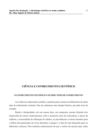 Apostila Pós-Graduação: A Metodologia Científica no mundo acadêmico                             13
Ms. Fabio Augusto de Oliveira Santos




               CIÊNCIA E CONHECIMENTO CIENTÍFICO


      O CONHECIMENTO CIENTÍFICO E OUTROS TIPOS DE CONHECIMENTO


       Ao se falar em conhecimento científico, o primeiro passo consiste em diferenciá-lo de outros
tipos de conhecimento existentes. Para tal, analisemos uma situação histórica, que pode servir de
exemplo.
       Desde a Antiguidade, até aos nossos dias, um camponês, mesmo iletrado e/ou
desprovido de outros conhecimentos, sabe o momento certo da semeadura, a época da
colheita, a necessidade da utilização de adubos, as providências a serem tomadas para
a defesa das plantações de ervas daninhas e pragas e o tipo de solo adequado para as
diferentes culturas. Tem também conhecimento de que o cultivo do mesmo tipo, todos
 