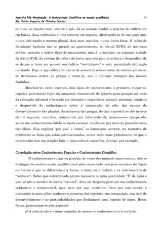 Apostila Pós-Graduação: A Metodologia Científica no mundo acadêmico                  14
Ms. Fabio Augusto de Oliveira Santos

os anos, no mesmo local, exaure o solo. Já no período feudal, o sistema de cultivo era
em faixas: duas cultivadas e uma terceira em repouso, alternando-as de ano para ano,
nunca cultivando a mesma planta, dois anos seguidos, numa única faixa. O início da
Revolução Agrícola não se prende ao aparecimento, no século XVIII, de melhores
arados, enxadas e outros tipos de maquinaria, mas à introdução, na segunda metade
do século XVII, da cultura do nabo e do trevo, pois seu plantio evitava o desperdício de
se deixar a terra em pousio: seu cultivo “revitalizava” o solo, permitindo utilização
constante. Hoje, a agricultura utiliza-se de sementes selecionadas, de adubos químicos,
de defensivos contra as pragas e tenta-se, até, 6 controle biológico dos insetos
daninhos.
       Mesclam-se, neste exemplo, dois tipos de conhecimento: o primeiro, vulgar ou
popular, geralmente típico do camponês, transmitido de geração para geração por meio
da educação informal e baseado em imitação e experiência pessoal; portanto, empírico
e desprovido de conhecimento sobre a composição do solo, das causas do
desenvolvimento das plantas, da natureza das pragas, do ciclo reprodutivo dos insetos
etc.; o segundo, científico, transmitido por intermédio de treinamento apropriado,
sendo um conhecimento obtido de modo racional, conduzido por meio de procedimentos
científicos. Visa explicar “por que” e “como” os fenômenos ocorrem, na tentativa de
evidenciar os fatos que estão correlacionados, numa visão mais globalizante do que a
relacionada com um simples fato — uma cultura específica, de trigo, por exemplo.


Correlação entre Conhecimento Popular e Conhecimento Científico
         O conhecimento vulgar ou popular, às vezes denominado senso comum, não se
distingue do conhecimento científico nem pela veracidade nem pela natureza do objeto
conhecido: o que os diferencia é a forma, o modo ou o método e os instrumentos do
“conhecer”. Saber que determinada planta necessita de uma quantidade “X” de água e
que, se não a receber de forma “natural”, deve ser irrigada pode ser um conhecimento
verdadeiro e comprovável, mas, nem por isso, científico. Para que isso ocorra, é
necessário ir mais além: conhecer a natureza dos vegetais, sua composição, seu ciclo de
desenvolvimento e as particularidades que distinguem uma espécie de outra. Dessa
forma, patenteiam-se dois aspectos:
      a) A ciência não é o único caminho de acesso ao conhecimento e à verdade.
 