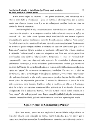 Apostila Pós-Graduação: A Metodologia Científica no mundo acadêmico                      15
Ms. Fabio Augusto de Oliveira Santos

     b) Um mesmo objeto ou fenômeno — uma planta, um mineral, uma comunidade ou as
relações entre chefes e subordinados — pode ser matéria de observação tanto para o cientista
quanto para o homem comum; o que leva um ao conhecimento científico e outro ao vulgar ou
popular é a forma de observação.
         Para Bunge (1976:20), a descontinuidade radical existente entre a Ciência e o
conhecimento popular, em numerosos aspectos (principalmente no que se refere ao
método), não nos deve fazer ignorar certa continuidade em outros aspectos,
principalmente quando limitamos o conceito de conhecimento vulgar ao “bom senso”.
Se excluirmos o conhecimento mítico (raios e trovões como manifestações de desagrado
da divindade pelos comportamentos individuais ou sociais), verificamos que tanto o
‘bom-senso” quanto a Ciência almejam ser racionais e objetivos: “são críticos e aspiram
à coerência (racionalidade) e procuram adaptar-se aos fatos em vez de permitir-se
especulações sem controle (objetividade)”. Entretanto, o ideal de racionalidade,
compreendido como uma sistematização coerente de enunciados fundamentados e
passíveis de verificação, é obtido muito mais por intermédio de teorias, que constituem
o núcleo da Ciência, do que pelo conhecimento comum, entendido como acumulação de
partes ou “peças” de informação frouxamente vinculadas. Por sua vez, o ideal de
objetividade, isto é, a construção de imagens da realidade, verdadeiras e impessoais,
não pode ser alcançado se não se ultrapassarem os estreitos limites da vida cotidiana,
assim como da experiência particular; E necessário abandonar o ponto de vista
antropocêntrico, para formular hipóteses sobre a existência de objetos e fenômenos
além da própria percepção de nossos sentidos, submetê-los à verificação planejada e
interpretada com o auxílio das teorias. Por esse motivo é que o senso comum, ou o
“bom -senso”, não pode conseguir mais do que uma objetividade limitada, assim como é
limitada sua racionalidade, pois está estreitamente vinculado à percepção e à ação.


                   Características do Conhecimento Popular

       “Se o ‘bom senso’, apesar de sua aspiração à racionalidade e objetividade, só
consegue atingir essa condição de forma muito limitada”, pode-se dizer que o
conhecimento vulgar ou popular, é o modo comum, corrente e espontâneo de conhecer,
 
