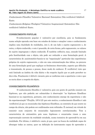 Apostila Pós-Graduação: A Metodologia Científica no mundo acadêmico                       17
Ms. Fabio Augusto de Oliveira Santos

Conhecimento Filosófico: Valorativo; Racional; Sistemático; Não verificável; Infalível;
Exato.
Conhecimento Religioso (Teológico): Valorativo; Inspiracional; Sistemático; Não
verificável; Infalível; Exato.


CONHECIMENTO POPULAR
         O conhecimento popular é valorativo por excelência, pois se fundamenta
numa seleção operada com base em estados de ânimo e emoções: como o conhecimento
implica uma dualidade de realidades, isto é, de um lado o sujeito cognoscente e, de
outro, o objeto conhecido, e este é possuído, de certa forma, pelo cognoscente, os valores
do sujeito impregnam o objeto conhecido. É também reflexivo, mas, estando limitado
pela familiaridade com o objeto, não pode ser reduzido a uma formulação geral. A
característica de assistemático baseia-se na “organização” particular das experiências
próprias do sujeito cognoscente, e não em uma sistematização das idéias, na procura
de uma formulação geral que explique os fenômenos observados, aspecto que dificulta
a transmissão, de pessoa a pessoa, desse modo de conhecer. É verificável, visto que
está limitado ao âmbito da vida diária e diz respeito àquilo que se pode perceber no
dia-a-dia. Finalmente é falível e inexato, pois se conforma com a aparência e com o que
se ouviu dizer a respeito do objeto.


CONHECIMENTO FILOSÓFICO
            O conhecimento filosófico é valorativo, pois seu ponto de partida consiste em
hipóteses, que não poderão ser submetidas à observação: “as hipóteses filosóficas
baseiam-se na experiência, portanto, este conhecimento emerge da experiência e não
da experimentação” (Trujillo, 1974:12); por este motivo, o conhecimento filosófico é não
verificável, já que os enunciados das hipóteses filosóficas, ao contrário do que ocorre no
campo da ciência, não podem ser confirmados nem refutados. É racional, em virtude de
consistir    num    conjunto     de   enunciados   logicamente   correlacionados.   Tem   a
característica de sistemático, pois suas. hipóteses e enunciados visam a uma
representação coerente da realidade estudada, numa tentativa de apreendê-la em sua
totalidade. Por último, é infalível e exato, já que, quer na busca da realidade capaz de
abranger todas as outras, quer na definição do instrumento capaz de apreender a
 