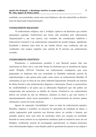 Apostila Pós-Graduação: A Metodologia Científica no mundo acadêmico                18
Ms. Fabio Augusto de Oliveira Santos

realidade, seus postulados, assim como suas hipóteses, não são submetidos ao decisivo
teste da observação (experimentação).


CONHECIMENTO RELIGIOSO
       O conhecimento religioso, isto é, teológico, apóia-se em doutrinas que contêm
proposições sagradas (valorativas), por terem sido reveladas pelo sobrenatural
(inspiracional) e, por esse motivo, tais verdades são consideradas infalíveis e
indiscutíveis (exatas); é um conhecimento sistemático do mundo (origem, significado,
finalidade e destino) como obra de um criador divino; suas evidências não são
verificadas: está sempre implícita uma atitude de fé perante um conhecimento
revelado.


CONHECIMENTO CIENTIFICO
      Finalmente, o conhecimento científico é real (factual) porque lida com
ocorrências ou fatos, isto é, com toda “forma de existência que se manifesta de algum
modo” (Trujillo, 1974:14). Constitui um conhecimento contingente, pois suas
proposições ou hipóteses têm sua veracidade ou falsidade conhecida através da
experimentação e não apenas pela razão, como ocorre no conhecimento filosófico. É
sistemático, já que se trata de um saber ordenado logicamente, formando um sistema
de idéias (teoria) e não conhecimentos dispersos e desconexos. Possui a característica
da verificabilidade a tal ponto que as afirmações (hipóteses) que não podem ser
comprovadas não pertencem ao âmbito da ciência. Constitui-se em conhecimento
falível, em virtude de não ser definitivo, absoluto ou final e, por este motivo, é
aproximadamente exato: novas proposições e o desenvolvimento de técnicas podem
reformular o acervo de teoria existente.
      Apesar da separação “metodológica” entre os tipos de conhecimento popular,
filosófico, religioso e científico, no processo de apreensão da realidade do objeto, o
sujeito cognoscente pode penetrar nas diversas áreas: ao estudar o homem, por
exemplo, pode-se tirar uma série de conclusões sobre sua atuação na sociedade,
baseada no senso comum ou na experiência cotidiana; pode-se analisá-lo como um ser
biológico, verificando, através de investigação experimental, as relações existentes
entre determinados órgãos e suas funções; pode-se questioná-los quanto à sua origem e
 