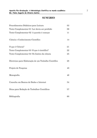 Apostila Pós-Graduação: A Metodologia Científica no mundo acadêmico        2
Ms. Fabio Augusto de Oliveira Santos


                                       SUMÁRIO

Procedimentos Didáticos para Leitura                                  03
Texto Complementar 01: Ler devia ser proibido                         09
Texto Complementar 02: A questão é começar                            11


Ciência e Conhecimento Científico                                     14


O que é Ciência?                                                      21
Texto Complementar 03: O que é científico?                            22
Texto Complementar 04: Os limites da ciência                          25


Diretrizes para Elaboração de um Trabalho Científico                  28


Projeto de Pesquisa                                                   40


Monografia                                                            46


Consulta em Bancos de Dados e Internet                                54


Dicas para Redação de Trabalhos Científicos                           57


Bibliografia                                                          60
 