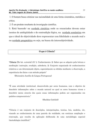 Apostila Pós-Graduação: A Metodologia Científica no mundo acadêmico                  21
Ms. Fabio Augusto de Oliveira Santos

1. O homem busca otimizar sua racionalidade de uma forma sistemática, metódica e
crítica.
2. É um produto resultante da investigação científica.
3. Está baseado: na verdade sintática onde os enunciados devem estar
isentos de ambigüidade e de contradição lógica, na verdade semântica em
que o ideal de objetividade deve representar com fidelidade o mundo real e
na verdade pragmática ou seja, na busca da intersubjetividade.



                                     O que é Ciência?



“Ciência [Do lat. scientia] S.f. 1. Conhecimento. 2. Saber que se adquire pela leitura e
 Ciência
meditação; instrução, erudição, sabedoria. 3. Conjunto organizado de conhecimentos
relativos a um determinado objeto, especialmente os obtidos mediante a observação, a
experiência dos fatos e um método próprio”
       (Dicionário Aurélio de Língua Portuguesa)




“É uma atividade intelectual, desenvolvida por seres humanos, com o objetivo de
descobrir informações sobre o mundo natural no qual os seres humanos vivem e
descobrir meios através dos quais essas informações podem ser organizadas em
padrões compreensíveis.”
                                         (Sheldon Gottlieb)




“Ciência é um conjunto de descrições, interpretações, teorias, leis, modelos, etc,
visando ao conhecimento de uma parcela da realidade, em continua ampliação e
renovação, que resulta da aplicação deliberada de uma metodologia especial
(metodologia científica).”
 