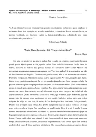 Apostila Pós-Graduação: A Metodologia Científica no mundo acadêmico                             22
Ms. Fabio Augusto de Oliveira Santos

                                                  Newton Freire-Maia




“(...) na ciência busca-se enunciar leis gerais consideradas suficientes para explicar o
universo físico (em oposição ao mundo metafísico), valendo-se de um método (mais ou
menos variável), do discurso lógico e, fundamentalmente, admitindo que suas
conclusões são provisórias. ”
                                                  Gilson Luiz Volpato



                   Texto Complementar 03: "O que é científico?"
                                                                                   Rubem Alves


     Era uma vez um jovem que amava xadrez. Sua vocação era o xadrez. Jogar xadrez lhe dava
grande prazer. Queria passar a vida jogando xadrez. Nada mais lhe interessava. Só lia livros de
xadrez. Estudava as partidas dos grandes mestres. Só conversava sobre xadrez. Quando era
apresentado a uma pessoa sua primeira pergunta era: Você joga xadrez? Se a pessoa dizia que não
ele imediatamente se despedia. Tornou-se um grande mestre. Mas o seu sonho era ser campeão.
Derrotar o computador. Até mesmo quando andava jogava xadrez. Por vezes, aos pulos para frente.
Outras vezes, passinhos na diagonal. De vez em quando, dois pulos para frente e um para o lado. As
pessoas normais fugiam dele porque ele era um chato. Só falava sobre xadrez. Nada sabia sobre as
coisas do mundo como pombas, beijos e sambas. Não conseguia ter namoradas porque seu único
assunto era xadrez. Suas cartas de amor só falavam de bispos, torres e roques. Na verdade ele não
queria namoradas. Queria adversárias. Essas coisas como jogo de damas, jogos de baralho, jogo de
peteca, jogo de namoro eram inexistentes no seu mundo. Inclusive, entrou para uma ordem
religiosa. Eu viajei ao lado dele, de avião, de São Paulo para Belo Horizonte. Cabeça raspada.
Durante toda a viagem rezou o terço. Não prestei atenção mas suspeito que as contas do seu terço
eram peões, cavalos e bispos. Sua metafísica era quadriculada. Deus é o rei. A rainha é nossa
senhora. O adversário são as hostes do inferno. As pessoas normais brincam com muitos jogos de
linguagem: jogos de amor, jogos de poder, jogos de saber, jogos de prazer. jogos de fazer, jogos de
brincar. Porque a vida não é uma coisa só. A vida é uma multidão de jogos acontecendo ao mesmo
tempo, uns colidindo com os outros, das colisões surgindo faiscas. Uma cabeça ligada com a vida é
um festival de jogos. E é isso que faz a inteligência. Mas o nosso heroi, coitado, era cabeça de um
 