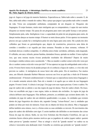 Apostila Pós-Graduação: A Metodologia Científica no mundo acadêmico                               23
Ms. Fabio Augusto de Oliveira Santos

jogo só. Jogava o tal jogo de maneira fantástica. Especializou-se. Sabia tudo sobre o assunto. E, de
fato, sabia tudo sobre o mundo do xadrez. Mas o preço que pagou é que perdeu tudo sobre o mundo
da vida. Virou um computador ambulante, computador de um disquete só. Disquetes são
linguagens. O corpo humano, muito mais inteligente que os computadores, é capaz de usar muitos
disquetes ao mesmo tempo. Ele passa de um programa para outro sem pedir licença e sem pensar.
Simplesmente pula, salta. Inteligência é isso: a capacidade de pular de um programa para outro, de
dançar muitas danças ao mesmo tempo. O humor se nutre desses pulos. O riso aparece no momento
preciso em que a piada faz a inteligência pular de uma lógica para uma outra. Há a piada dos dois
velhinhos que foram ao gerontologista que, depois de examiná-los, prescreveu uma dieta de
comidas e remédios a ser seguida por duas semanas. Passadas as duas semanas, voltaram. O
resultado deixou o médico estupefato. A velhinha estava linda: sorridente, saltitante, toda maquiada.
O velhinho, um caco, trêmulo, pernas bambas, dentadura frouxa, apoiado na mulher. Como explicar
isso, que uma mesma receita tivesse produzido resultados tão diferentes? Depois de muito
investigar o médico atinou com o acontecido. "- Mas eu mandei o senhor comer avêia três vezes por
dia e o senhor comeu avéia três vezes por dia?" O riso aparece no jogo de ambiguidade entre avêia e
avéia. O nosso heroi nunca ria de piadas porque ele só conhecia a lógica do xadrez, e o riso não está
previsto no xadrez. A inteligência do nosso heroi não sabia pular. Ela só marchava. Faz muitos
anos, um filósofo chamado Herbert Marcuse escreveu um livro ao qual deu o título de O homem
unidimensional . O homem unidimensional é o homem que se especializou numa única linguagem e
vê o mundo somente através dela. Para ele o mundo é só aquilo que as redes da sua linguagem
pegam. O resto é irreal. A ciência é um jogo. Um jogo com suas regras precisas. Como o xadrez. No
jogo do xadrez não se admite o uso das regras do jogo de damas. Nem do xadrez chinês. Ou truco.
Uma vez escolhido um jogo e suas regras, todos os demais são excluidos. As regras do jogo da
ciência definem uma linguagem. Elas definem, primeiro, as entidades que existem dentro dele. As
entidades do jogo de xadrez são um tabuleiro quadriculado e as peças. As entidades que existem
dentro do jogo linguistico da ciência são, segundo Carnap, "coisas-físicas", isso é, entidades que
podem ser ditas por meio de números. Esses são os objetos do léxico da ciência. Mas a linguagem
define também uma sintaxe, isso é, a forma como as suas entidades se movem. Os movimentos das
peças do xadrez são definidos com rigor. E assim também são definidos os movimentos das coisas
físicas do jogo da ciência. Kuhn, no seu livro Estrutura das Revoluções Científicas, diz que os
cientistas fazem ciência pelos mesmos motivos que os jogadores de xadrez jogam xadrez: querem
todos provar-se "grandes mestres". Para se atingir o nível de "grande mestre" no xadrez ou na
ciência é necessária uma dedicação total. Conselho ao cientista que pretende ser "grande mestre":
 