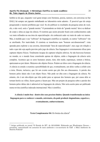 Apostila Pós-Graduação: A Metodologia Científica no mundo acadêmico                             24
Ms. Fabio Augusto de Oliveira Santos

lembre-se de que, enquanto você gasta tempo com literatura, poesia, namoro, em conversas no bar
DALI, há sempre um japonês trabalhando no laboratório noite adentro . É possível que ele esteja
pesquisando o mesmo problema que você. Se ele publicar os resultados da pesquisa antes de você,
ele, e não você, será o "grande mestre." O pretendente ao título de "grande mestre" deve se dedicar
de corpo e alma ao jogo da ciência. O cientista que assim procede ficará com conhecimentos cada
vez mais refinados na sua área de especialização: ele conhecerá cada vez mais de cada vez menos.
Mas, à medida que o seu "software" de linguagem científica se expande, os outros "softwares" vão
se atrofiando. Por inatividade. O cientista se transforma num "homem uni-dimensional": vista
apurada para explorar a sua caverna, denominada "área de especialização", mas cego em relação a
tudo o que não seja aquilo previsto pelo jogo da ciência. Sua linguagem é extremamente eficaz para
capturar objetos físicos. Totalmente incapaz de capturar relações afetivas. Se não houvesse homens
no mundo, se o mundo fosse constituido apenas de objetos, então a linguagem da ciência seria
completa. Acontece que os seres humanos amam, riem, têm medo, esperanças, sentem a beleza,
apaixonam-se por ideais. Meteoros são objetos físicos. Podem ser ditos com a linguagem da ciência.
A ciência os estuda e examina a possibilidade de que, eventualmente, um deles venha a colidir com
a terra. Dizem, inclusive, que foi um evento assim que pôs fim aos dinossauros. A paixão dos
homens pelos ideais não é um objeto físico. Não pode ser dita com a linguagem da ciência. No
entanto, ela é um não-objeto que têm poder para se apossar dos homens que, por causa dela se
tornam heróis ou vilões, fazem guerra e fazem paz. Mas um projeto de pesquisa sobre a paixão dos
homens pelos idéias não é admissível na linguagem da ciência. Não seria aceito para ser publicado
numa revista científica indexada internacional. Não é científico.


      A ciência é muito boa - dentro dos seus precisos limites. Quando transformada na única
linguagem para se conhecer o mundo, entretanto, ela pode produzir dogmatismo, cegueira e,
                                 eventualmente, emburrecimento.




                          Texto Complementar 04: Os limites da ciência4




4 Artigo publicado no jornal "O Estado de SP", de 20/10/2000. Elaborado por Washington Novaes –
jornalista, especializado em assuntos de meio ambiente e ex-secretario de C&T e Meio Ambiente do
Distrito Federal)
 