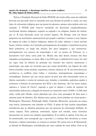 Apostila Pós-Graduação: A Metodologia Científica no mundo acadêmico                    25
Ms. Fabio Augusto de Oliveira Santos

     Talvez a Fundação Nacional do Índio (FUNAI) não tenha idéia exata do caldeirão
fervente em que pode estar-se metendo com essa decisão de proibir a venda, em suas
lojas, de artesanato indígena que use penas de pássaros, porque estes podem estar em
extinção. A FUNAI pode estar-se enrolando em discussões complicadíssimas,
envolvendo direitos indígenas, respeito ao sagrado e ao religioso, limites da ciência,
por ai. É uma discussão acesa em muitos lugares. Na Europa, está em franco
progresso um movimento supranacional que propõe e pleiteia o retorno a seus lugares
de origem de todos os objetos religiosos, objetos de culto, adornos e restos mortais
(ossos, crânios, tecidos, etc.) retirados principalmente de templos e cemitérios de povos
ditos primitivos, ao longo dos séculos. Da' para imaginar o que acontecera',
principalmente aos museus de arqueologia e ate' ao museu do Vaticano, se o
movimento tiver êxito, como pode ter. Muitas das alas desses museus vão ficar
relegadas aos fantasmas, se tanto. Mas e' nos EUA que o caldeirão ferve mais. Lá, está
em vigor uma lei federal de proteção aos túmulos dos nativos americanos e
repatriação, que pode ser invocada para que sejam devolvidos, aos lugares de onde
foram retirados, restos mortais, esqueletos, crânios, adornos, etc. E, em torno dessa lei,
sucedem-se os conflitos entre índios e cientistas, principalmente arqueólogos e
antropólogos. Acontece que em varias partes do pais tem sido encontrados ossos ou
objetos associados a restos de animais que, datados e estudados, poderiam ajudar a
esclarecer a historia do povoamento dos EUA e das Américas. Ate' ha' pouco tempo,
vigorava a "teoria de Clovis", segundo a qual os objetos e restos de animais ali
encontrados indicavam a chegada do homem ao continente entre 10.800 e 11.500 anos
atrás, vindo pelo Alaska, numa glaciação que criou uma passagem da Ásia para o
extremo norte da América. Nos últimos anos, porem, novos achados em varias partes -
Washington, Wisconsin, Pittsburgh, Idaho, Colorado, Minnesota -puseram em xeque
essa teoria, juntamente com achados no Chile. A ponto de hoje muitos arqueólogos
entenderem que as América passaram por um processo de colonização múltipla, de
varias origens. Para poderem, entretanto, seguir nos estudos, esses cientistas
precisariam ter acesso aos achados arqueológicos. E os índios se opõem. Com base na
lei mencionada, tem conseguido que o governo e a Justiça lhes devolvam os restos
humanos e objetos associados, ou sustem os estudos. Foi assim com os de Kennewick,
no Estado de Washington, reivindicados por uma coalizão de cinco tribos. Com os de
 