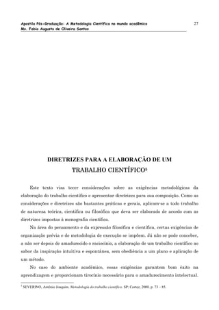 Apostila Pós-Graduação: A Metodologia Científica no mundo acadêmico                                27
Ms. Fabio Augusto de Oliveira Santos




                   DIRETRIZES PARA A ELABORAÇÃO DE UM
                                   TRABALHO CIENTÍFICO5

        Este texto visa tecer considerações sobre as exigências metodológicas da
elaboração do trabalho científico e apresentar diretrizes para sua composição. Como as
considerações e diretrizes são bastantes práticas e gerais, aplicam-se a todo trabalho
de natureza teórica, científica ou filosófica que deva ser elaborado de acordo com as
diretrizes impostas à monografia científica.
        Na área do pensamento e da expressão filosófica e científica, certas exigências de
organização prévia e de metodologia de execução se impõem. Já não se pode conceber,
a não ser depois de amadurecido o raciocínio, a elaboração de um trabalho científico ao
sabor da inspiração intuitiva e espontânea, sem obediência a um plano e aplicação de
um método.
        No caso do ambiente acadêmico, essas exigências garantem bom êxito na
aprendizagem e proporcionam tirocínio necessário para o amadurecimento intelectual.

5
    SEVERINO, Antônio Joaquim. Metodologia do trabalho científico. SP: Cortez, 2000. p. 73 – 85.
 