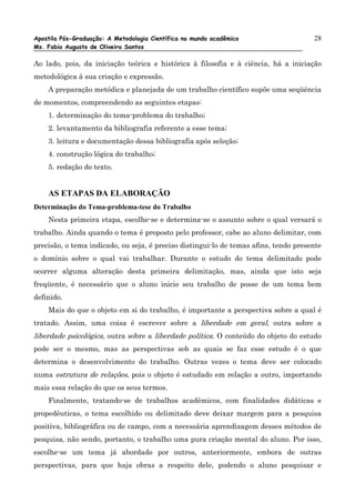 Apostila Pós-Graduação: A Metodologia Científica no mundo acadêmico                   28
Ms. Fabio Augusto de Oliveira Santos

Ao lado, pois, da iniciação teórica e histórica à filosofia e à ciência, há a iniciação
metodológica à sua criação e expressão.
    A preparação metódica e planejada de um trabalho científico supõe uma seqüência
de momentos, compreendendo as seguintes etapas:
    1. determinação do tema-problema do trabalho;
    2. levantamento da bibliografia referente a esse tema;
    3. leitura e documentação dessa bibliografia após seleção;
    4. construção lógica do trabalho;
    5. redação do texto.


    AS ETAPAS DA ELABORAÇÃO
Determinação do Tema-problema-tese do Trabalho
    Nesta primeira etapa, escolhe-se e determina-se o assunto sobre o qual versará o
trabalho. Ainda quando o tema é proposto pelo professor, cabe ao aluno delimitar, com
precisão, o tema indicado, ou seja, é preciso distingui-lo de temas afins, tendo presente
o domínio sobre o qual vai trabalhar. Durante o estudo do tema delimitado pode
ocorrer alguma alteração desta primeira delimitação, mas, ainda que isto seja
freqüente, é necessário que o aluno inicie seu trabalho de posse de um tema bem
definido.
    Mais do que o objeto em si do trabalho, é importante a perspectiva sobre a qual é
tratado. Assim, uma coisa é escrever sobre a liberdade em geral, outra sobre a
liberdade psicológica, outra sobre a liberdade política. O conteúdo do objeto do estudo
pode ser o mesmo, mas as perspectivas sob as quais se faz esse estudo é o que
determina o desenvolvimento do trabalho. Outras vezes o tema deve ser colocado
numa estrutura de relações, pois o objeto é estudado em relação a outro, importando
mais essa relação do que os seus termos.
    Finalmente, tratando-se de trabalhos acadêmicos, com finalidades didáticas e
propedêuticas, o tema escolhido ou delimitado deve deixar margem para a pesquisa
positiva, bibliográfica ou de campo, com a necessária aprendizagem desses métodos de
pesquisa, não sendo, portanto, o trabalho uma pura criação mental do aluno. Por isso,
escolhe-se um tema já abordado por outros, anteriormente, embora de outras
perspectivas, para que haja obras a respeito dele, podendo o aluno pesquisar e
 