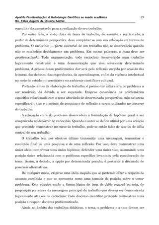 Apostila Pós-Graduação: A Metodologia Científica no mundo acadêmico                 29
Ms. Fabio Augusto de Oliveira Santos

consultar documentação para a realização do seu trabalho.
    Por outro lado, a visão clara do tema do trabalho, do assunto a ser tratado, a
partir de determinada perspectiva, deve completar-se com sua colocação em termos de
problema. O raciocínio — parte essencial de um trabalho não se desencadeia quando
não se estabelece devidamente um problema. Em outras palavras, o tema deve ser
problematizado. Toda argumentação, todo raciocínio desenvolvido num trabalho
logicamente construído é uma demonstração que visa solucionar determinado
problema. A gênese dessa problemática dar-se-á pela reflexão surgida por ocasião das
leituras, dos debates, das experiências, da aprendizagem, enfim da vivência intelectual
no meio do estudo universitário e no ambiente científico e cultural.
    Portanto, antes da elaboração do trabalho, é preciso ter idéia clara do problema a
ser resolvido, da dúvida a ser superada. Exige-se consciência da problemática
específica relacionada com o tema abordado de determinada perspectiva, cuja natureza
especificará o tipo e o método de pesquisa e de reflexão a serem utilizados no decorrer
do trabalho.
    A colocação clara do problema desencadeia a formulação da hipótese geral a ser
comprovada no decorrer do raciocínio. Quando o autor se define afinal por uma solução
que pretende demonstrar no curso do trabalho, pode-se então falar de tese ou de idéia
central de seu trabalho.
    O trabalho tem por objetivo último transmitir uma mensagem, comunicar o
resultado final de uma pesquisa e de uma reflexão. Por isso, deve demonstrar uma
única idéia, comprovar uma única hipótese, defender uma única tese, assumindo uma
posição única relacionada com o problema específico levantado pela consideração do
tema. Assim, a decisão, a opção por determinada posição, é posterior à discussão de
possíveis alternativas.
    De qualquer modo, exige-se uma idéia daquilo que se pretende dizer a respeito do
assunto escolhido e que se apresenta como uma tomada de posição sobre o tema-
problema. Este adquire então a forma lógica de tese, de idéia central, ou seja, de
proposição portadora da mensagem principal do trabalho que deverá ser demonstrada
logicamente através do raciocínio. Todo discurso científico pretende demonstrar uma
posição a respeito do tema problematizado.
    Ainda no âmbito dos trabalhos didáticos, o tema, o problema e a tese devem ser
 