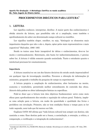 Apostila Pós-Graduação: A Metodologia Científica no mundo acadêmico                                           3
Ms. Fabio Augusto de Oliveira Santos


            PROCEDIMENTOS DIDÁTICOS PARA LEITURA1


1. LEITURA
      Ler significa conhecer, interpretar, decifrar. A maior parte dos conhecimentos é
obtida através da leitura, que possibilita não só a ampliação, como também o
aprofundamento do saber em determinado campo cultural ou científico.
      Ler significa também eleger, escolher, ou seja, “distinguir os elementos mais
importantes daqueles que não o são e, depois, optar pelos mais representativos e mais
sugestivos” (Salvador, 1980: 100).
      Sendo os textos uma fonte inesgotável de idéias e conhecimentos, deve-se ler
muito e continuadamente. Entretanto, não basta ler indiscriminadamente, é preciso
saber ler. A leitura é válida somente quando assimilada. Tanto o estudante quanto o
intelectual precisam ler constantemente.


Importância
      A leitura constitui-se em um dos fatores decisivos do estudo sendo imprescindível
em qualquer tipo de investigação científica. Favorece a obtenção de informações já
existentes, poupando o trabalho da pesquisa de campo ou experimental.
      A leitura propicia a ampliação de conhecimentos, abre horizontes na mente,
aumenta o vocabulário, permitindo melhor entendimento do conteúdo das obras.
Através dela podem-se obter informações básicas ou específicas.
      Pode-se dizer que a leitura tem dois objetivos fundamentais: serve como meio
eficaz para aprofundamento dos estudos e aquisição de cultura geral. Todavia, impõe-
se uma seleção para a leitura, em razão da quantidade e qualidade dos livros e
periódicos em circulação. Primeiro, não se tem condições físicas e tempo para se ler
tudo; segundo, nem tudo que há merece ser lido.
      Gagliano (1979: 85) afirma que “toda leitura cultural tem sempre um destino, não
caminha a esmo. Esse destino pode ser a busca, a assimilação, a retenção, a crítica, a
comparação, a verificação e a integração de conhecimentos”.


1
 Extraído de LAKATOS, Eva; MARCONI, Marina de Andrade. Metodologia do trabalho científico. SP: Atlas, 2001.
p. 15 – 20.
 