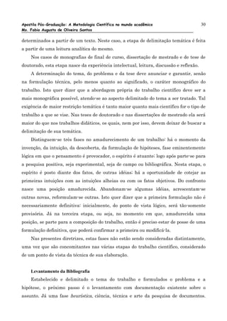 Apostila Pós-Graduação: A Metodologia Científica no mundo acadêmico                      30
Ms. Fabio Augusto de Oliveira Santos

determinados a partir de um texto. Neste caso, a etapa de delimitação temática é feita
a partir de uma leitura analítica do mesmo.
    Nos casos de monografias de final de curso, dissertação de mestrado e de tese de
doutorado, esta etapa nasce da experiência intelectual, leitura, discussão e reflexão.
    A determinação do tema, do problema e da tese deve anunciar e garantir, senão
na formulação técnica, pelo menos quanto ao significado, o caráter monográfico do
trabalho. Isto quer dizer que a abordagem própria do trabalho científico deve ser a
mais monográfica possível, atendo-se ao aspecto delimitado do tema a ser tratado. Tal
exigência de maior restrição temática é tanto maior quanto mais científico for o tipo de
trabalho a que se vise. Nas teses de doutorado e nas dissertações de mestrado ela será
maior do que nos trabalhos didáticos, os quais, nem por isso, devem deixar de buscar a
delimitação de sua temática.
    Distinguem-se três fases no amadurecimento de um trabalho: há o momento da
invenção, da intuição, da descoberta, da formulação de hipóteses, fase eminentemente
lógica em que o pensamento é provocador, o espírito é atuante; logo após parte-se para
a pesquisa positiva, seja experimental, seja de campo ou bibliográfica. Nesta etapa, o
espírito é posto diante dos fatos, de outras idéias; há a oportunidade de cotejar as
primeiras intuições com as intuições alheias ou com os fatos objetivos. Do confronto
nasce uma posição amadurecida. Abandonam-se algumas idéias, acrescentam-se
outras novas, reformulam-se outras. Isto quer dizer que a primeira formulação não é
necessariamente definitiva: inicialmente, do ponto de vista lógico, será tão-somente
provisória. Já na terceira etapa, ou seja, no momento em que, amadurecida uma
posição, se parte para a composição do trabalho, então é preciso estar de posse de uma
formulação definitiva, que poderá confirmar a primeira ou modificá-la.
    Nas presentes diretrizes, estas fases não estão sendo consideradas distintamente,
uma vez que são concomitantes nas várias etapas do trabalho científico, considerado
de um ponto de vista da técnica de sua elaboração.


    Levantamento da Bibliografia
    Estabelecido e delimitado o tema do trabalho e formulados o problema e a
hipótese, o próximo passo é o levantamento com documentação existente sobre o
assunto. Já uma fase heurística, ciência, técnica e arte da pesquisa de documentos.
 