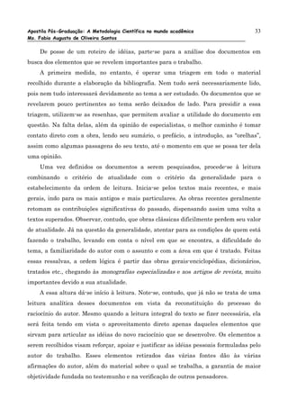 Apostila Pós-Graduação: A Metodologia Científica no mundo acadêmico                 33
Ms. Fabio Augusto de Oliveira Santos

     De posse de um roteiro de idéias, parte-se para a análise dos documentos em
busca dos elementos que se revelem importantes para o trabalho.
     A primeira medida, no entanto, é operar uma triagem em todo o material
recolhido durante a elaboração da bibliografia. Nem tudo será necessariamente lido,
pois nem tudo interessará devidamente ao tema a ser estudado. Os documentos que se
revelarem pouco pertinentes ao tema serão deixados de lado. Para presidir a essa
triagem, utilizem-se as resenhas, que permitem avaliar a utilidade do documento em
questão. Na falta delas, além da opinião de especialistas, o melhor caminho é tomar
contato direto com a obra, lendo seu sumário, o prefácio, a introdução, as “orelhas”,
assim como algumas passagens do seu texto, até o momento em que se possa ter dela
uma opinião.
     Uma vez definidos os documentos a serem pesquisados, procede-se à leitura
combinando o critério de atualidade com o critério da generalidade para o
estabelecimento da ordem de leitura. Inicia-se pelos textos mais recentes, e mais
gerais, indo para os mais antigos e mais particulares. As obras recentes geralmente
retomam as contribuições significativas do passado, dispensando assim uma volta a
textos superados. Observar, contudo, que obras clássicas dificilmente perdem seu valor
de atualidade. Já na questão da generalidade, atentar para as condições de quem está
fazendo o trabalho, levando em conta o nível em que se encontra, a dificuldade do
tema, a familiaridade do autor com o assunto e com a área em que é tratado. Feitas
essas ressalvas, a ordem lógica é partir das obras gerais-enciclopédias, dicionários,
tratados etc., chegando às monografias especializadas e aos artigos de revista, muito
importantes devido a sua atualidade.
    A essa altura dá-se início à leitura. Note-se, contudo, que já não se trata de uma
leitura analítica desses documentos em vista da reconstituição do processo do
raciocínio do autor. Mesmo quando a leitura integral do texto se fizer necessária, ela
será feita tendo em vista o aproveitamento direto apenas daqueles elementos que
sirvam para articular as idéias do novo raciocínio que se desenvolve. Os elementos a
serem recolhidos visam reforçar, apoiar e justificar as idéias pessoais formuladas pelo
autor do trabalho. Esses elementos retirados das várias fontes dão às várias
afirmações do autor, além do material sobre o qual se trabalha, a garantia de maior
objetividade fundada no testemunho e na verificação de outros pensadores.
 