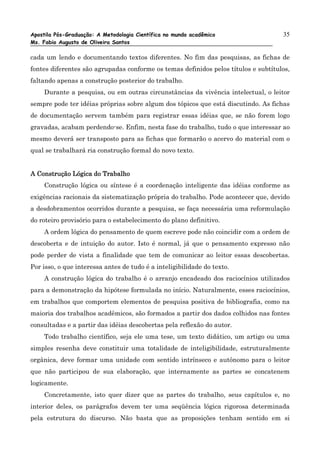 Apostila Pós-Graduação: A Metodologia Científica no mundo acadêmico                 35
Ms. Fabio Augusto de Oliveira Santos

cada um lendo e documentando textos diferentes. No fim das pesquisas, as fichas de
fontes diferentes são agrupadas conforme os temas definidos pelos títulos e subtítulos,
faltando apenas a construção posterior do trabalho.
    Durante a pesquisa, ou em outras circunstâncias da vivência intelectual, o leitor
sempre pode ter idéias próprias sobre algum dos tópicos que está discutindo. As fichas
de documentação servem também para registrar essas idéias que, se não forem logo
gravadas, acabam perdendo-se. Enfim, nesta fase do trabalho, tudo o que interessar ao
mesmo deverá ser transposto para as fichas que formarão o acervo do material com o
qual se trabalhará ria construção formal do novo texto.


A Construção Lógica do Trabalho
    Construção lógica ou síntese é a coordenação inteligente das idéias conforme as
exigências racionais da sistematização própria do trabalho. Pode acontecer que, devido
a desdobramentos ocorridos durante a pesquisa, se faça necessária uma reformulação
do roteiro provisório para o estabelecimento do plano definitivo.
    A ordem lógica do pensamento de quem escreve pode não coincidir com a ordem de
descoberta e de intuição do autor. Isto é normal, já que o pensamento expresso não
pode perder de vista a finalidade que tem de comunicar ao leitor essas descobertas.
Por isso, o que interessa antes de tudo é a inteligibilidade do texto.
    A construção lógica do trabalho é o arranjo encadeado dos raciocínios utilizados
para a demonstração da hipótese formulada no início. Naturalmente, esses raciocínios,
em trabalhos que comportem elementos de pesquisa positiva de bibliografia, como na
maioria dos trabalhos acadêmicos, são formados a partir dos dados colhidos nas fontes
consultadas e a partir das idéias descobertas pela reflexão do autor.
    Todo trabalho científico, seja ele uma tese, um texto didático, um artigo ou uma
simples resenha deve constituir uma totalidade de inteligibilidade, estruturalmente
orgânica, deve formar uma unidade com sentido intrínseco e autônomo para o leitor
que não participou de sua elaboração, que internamente as partes se concatenem
logicamente.
    Concretamente, isto quer dizer que as partes do trabalho, seus capítulos e, no
interior deles, os parágrafos devem ter uma seqüência lógica rigorosa determinada
pela estrutura do discurso. Não basta que as proposições tenham sentido em si
 