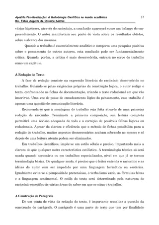 Apostila Pós-Graduação: A Metodologia Científica no mundo acadêmico                  37
Ms. Fabio Augusto de Oliveira Santos

várias hipóteses, através do raciocínio, a conclusão aparecerá como um balanço do em-
preendimento. O autor manifestará seu ponto de vista sobre os resultados obtidos,
sobre o alcance dos mesmos.
      Quando o trabalho é essencialmente analítico e comporta uma pesquisa positiva
sobre o pensamento de outros autores, esta conclusão pode ser fundamentalmente
crítica. Quando, porém, a crítica é mais desenvolvida, entrará no corpo do trabalho
como um capítulo.


A Redação do Texto
    A fase de redação consiste na expressão literária do raciocínio desenvolvido no
trabalho. Guiando-se pelas exigências próprias da construção lógica, o autor redige o
texto, confrontando as fichas de documentação, criando o texto redacional em que vão
inserir-se. Uma vez de posse do encadeamento lógico do pensamento, esse trabalho é
apenas uma questão de comunicação literária.
    Recomenda-se que a montagem do trabalho seja feita através de uma primeira
redação de rascunho. Terminada a primeira composição, sua leitura completa
permitirá uma revisão adequada do todo e a correção de possíveis falhas lógicas ou
redacionais. Apesar da clareza e eficiência que o método de fichas possibilita para a
redação do trabalho, muitos aspectos desnecessários acabam sobrando no mesmo e só
depois de uma leitura atenta podem ser eliminados.
    Em trabalhos científicos, impõe-se um estilo sóbrio e preciso, importando mais a
clareza do que qualquer outra característica estilística. A terminologia técnica só será
usada quando necessária ou em trabalhos especializados, nível em que já se tornou
terminologia básica. De qualquer modo, é preciso que o leitor entenda o raciocínio e as
idéias do autor sem ser impedido por uma linguagem hermética ou esotérica.
Igualmente evita-se a pomposidade pretensiosa, o verbalismo vazio, as fórmulas feitas
e a linguagem sentimental. O estilo do texto será determinado pela natureza do
raciocínio específico às várias áreas do saber em que se situa o trabalho.


A Construção do Parágrafo
    De um ponto de vista da redação do texto, é importante ressaltar a questão da
construção do parágrafo. O parágrafo é uma parte do texto que tem por finalidade
 