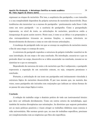 Apostila Pós-Graduação: A Metodologia Científica no mundo acadêmico                38
Ms. Fabio Augusto de Oliveira Santos

expressar as etapas do raciocínio. Por isso, a seqüência dos parágrafos, o seu tamanho
e a sua complexidade dependem da própria natureza do raciocínio desenvolvido. Duas
tendências são incorretas: ou o excesso de parágrafos - praticamente cada frase é tida
como um novo parágrafo - ou a ausência de parágrafos. Como a paragrafação
representa, ao nível do texto, as articulações do raciocínio, percebe-se então a
insegurança de quem assim escreve. Neste caso, é como se as idéias e as proposições a
elas correspondentes tivessem as mesmas funções, a mesma relevância no
desenvolvimento do discurso e como se este não tivesse articulações.
    A mudança de parágrafo toda vez que se avança na seqüência do raciocínio marca
o fim de uma etapa e o começo de outra.
    A estrutura do parágrafo reproduz a estrutura do próprio trabalho; constitui-se de
uma introdução, de um corpo e de uma conclusão. Na introdução, anuncia-se o que se
pretende dizer; no corpo, desenvolve-se a idéia anunciada; na conclusão, resume-se ou
sintetiza-se o que se conseguiu.
    Dependendo da natureza do texto e do raciocínio que lhe é subjacente, o parágrafo
representa a exposição de um raciocínio comum, ou seja, comporta premissas e
conclusão.
    Portanto, a articulação de um texto em parágrafos está intimamente vinculada à
estrutura lógica do raciocínio desenvolvido. É por isso mesmo que, na maioria das
vezes, esses parágrafos são iniciados com conjunções que indicam as várias formas de
se passar de uma etapa lógica à outra.


Conclusão
    A redação do trabalho exige o domínio prático de todo um instrumental técnico
que deve ser utilizado devidamente. Como em outros setores da metodologia, aqui
também há muitas divergências nas orientações. As diretrizes que seguem pretendem
ser as mais práticas possíveis e visam atingir os trabalhos didáticos mais comuns à
vida universitária. São normas gerais que, no caso de trabalhos específicos, precisam
ser complementadas com as exigências que lhes são específicas.
 