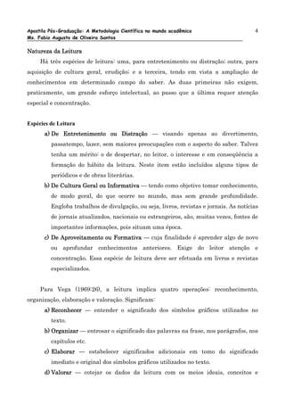 Apostila Pós-Graduação: A Metodologia Científica no mundo acadêmico                     4
Ms. Fabio Augusto de Oliveira Santos

Natureza da Leitura
     Há três espécies de leitura: uma, para entretenimento ou distração; outra, para
aquisição de cultura geral, erudição; e a terceira, tendo em vista a ampliação de
conhecimentos em determinado campo do saber. As duas primeiras não exigem,
praticamente, um grande esforço intelectual, ao passo que a última requer atenção
especial e concentração.


Espécies de Leitura
       a) De Entretenimento ou Distração — visando apenas ao divertimento,
         passatempo, lazer, sem maiores preocupações com o aspecto do saber. Talvez
         tenha um mérito: o de despertar, no leitor, o interesse e em conseqüência a
         formação do hábito da leitura. Neste item estão incluídos alguns tipos de
         periódicos e de obras literárias.
       b) De Cultura Geral ou Informativa — tendo como objetivo tomar conhecimento,
         de modo geral, do que ocorre no mundo, mas sem grande profundidade.
         Engloba trabalhos de divulgação, ou seja, livros, revistas e jornais. As notícias
         de jornais atualizados, nacionais ou estrangeiros, são, muitas vezes, fontes de
         importantes informações, pois situam uma época.
       c) De Aproveitamento ou Formativa — cuja finalidade é aprender algo de novo
         ou aprofundar conhecimentos anteriores. Exige do leitor atenção e
         concentração. Essa espécie de leitura deve ser efetuada em livros e revistas
         especializados.


     Para Vega (1969:26), a leitura implica quatro operações: reconhecimento,
organização, elaboração e valoração. Significam:
       a) Reconhecer — entender o significado dos símbolos gráficos utilizados no
         texto.
       b) Organizar — entrosar o significado das palavras na frase, nos parágrafos, nos
         capítulos etc.
       c) Elaborar — estabelecer significados adicionais em tomo do significado
         imediato e original dos símbolos gráficos utilizados no texto.
       d) Valorar — cotejar os dados da leitura com os meios ideais, conceitos e
 