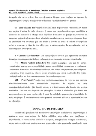 Apostila Pós-Graduação: A Metodologia Científica no mundo acadêmico                              41
Ms. Fabio Augusto de Oliveira Santos

impondo não só a ordem dos procedimentos lógicos, mas também os termos de
organização do tempo, de seqüência de roteiros e cumprimentos dos prazos.


      IV - Lina Teixeira de Souza (cientista na área de pesquisas educacionais): Fazer
                                                                               :
um projeto é antes de tudo planejar, é traçar um caminho eficaz que possibilita a
condução do educador a atingir seus objetivos, livrando-o do perigo de perder-se no
caminho, antes de alcançar o final almejado. Ao elaborar um projeto, o educador deve
se preocupar com questões que vão desde a escolha do tema, a leitura bibliográfica
sobre o assunto, a fixação dos objetivos, a determinação da metodologia, até a
elaboração do cronograma final.


      V - Umberto Eco (escritor): Um bom projeto é aquele que apresenta um tema
inovador, com documentação bem elaborada e apresentação segura e organizada.
       VI - Moacir Gadotti (educador): Um projeto pedagógico tem que ter teorias,
consciências, mas tem que ter sensibilidade, porque a sensibilidade começa com as reações que
construímos. Uma escola não são só seus currículos, seus alunos, seus professores, seus dirigentes.
Uma escola é um conjunto de relações sociais e humanas que vão se construindo. Um projeto
pedagógico não é um livro ou um documento, é sobretudo um processo.

      VII - (Prof. Fabio): Projeto é um conjunto organizado de recursos que procura
viabilizar/satisfazer     uma      necessidade       específica     de     alguém      ou     uma
organização/instituição.     No âmbito escolar é o instrumento clarificador da prática
educativa. Trata-se do conjunto de princípios, valores e vivências que estão em
processo dentro de uma escola. Não é mera formalidade, representa a identidade de
todo um grupo. É um instrumento que permite repensar, refazer e aprimorar prática
do educador.



                             O PROJETO DE PESQUISA
      Iniciar uma pesquisa sem desenvolver um projeto, é lançar-se à improvisação, é
perder-se num emaranhado de dados colhidos, sem saber seu significado e
importância, é encontrar-se confuso e inseguro, reduplicando esforços inutilmente,
sendo este o motivo de muita pesquisa começada e não terminada, resultando num
 