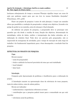 Apostila Pós-Graduação: A Metodologia Científica no mundo acadêmico                  42
Ms. Fabio Augusto de Oliveira Santos

lastimoso esbanjamento de tempo e recursos.“Planejar significa traçar um curso de
ação que podemos seguir para que nos leve às nossas finalidades desejadas”
(Churchman, 1971, p.63).
      Fazer um projeto de pesquisa é antes de tudo planejar, é traçar um caminho
eficaz que possibilita a condução do pesquisador a atingir seus objetivos, livrando-o do
perigo de perder-se no caminho, antes de alcançar o final almejado.
      Ao elaborar um projeto de pesquisa, o pesquisador deve se preocupar com
questões que vão desde a escolha do tema, fixação dos objetivos, determinação da
metodologia, coleta de dados, análise e interpretação dos dados coletados, até a
elaboração do relatório final. Tudo deve ser previsto pelo pesquisador, não se
esquecendo do cronograma de atividades, pois o tempo de execução de cada etapa do
trabalho é de fundamental importância para o bom desempenho e resultado final da
pesquisa.


ESTRUTURA DO PROJETO DE PESQUISA
      Capa
      Deverá constar:
      • nome do pesquisador;
      • título e subtítulo (se houver) provisório do tema que será trabalhado;
      • local (cidade);
      • data (ano).


      Introdução
      Composta pela Apresentação do problema e Justificativa para a elaboração do
projeto.
      A Introdução consiste na apresentação clara da relevância do tema proposto,
tanto de ordem teórica, como de ordem prática.
      Devem ser indicados:
      • conhecimentos e experiências referentes ao tema;
      • contribuições que a pesquisa poderá trazer para a comunidade em que está
inserida;
      • relevância social do problema.
 