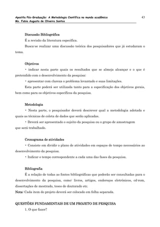 Apostila Pós-Graduação: A Metodologia Científica no mundo acadêmico                  43
Ms. Fabio Augusto de Oliveira Santos




        Discussão Bibliográfica
        É a revisão da literatura específica.
        Busca-se realizar uma discussão teórica dos pesquisadores que já estudaram o
tema.


        Objetivos
        • indicar nesta parte quais os resultados que se almeja alcançar e o que é
pretendido com o desenvolvimento da pesquisa;
        • apresentar com clareza o problema levantado e suas limitações.
        Esta parte poderá ser utilizada tanto para a especificação dos objetivos gerais,
bem como para os objetivos específicos da pesquisa.


        Metodologia
        • Nesta parte, o pesquisador deverá descrever qual a metodologia adotada e
quais as técnicas de coleta de dados que serão aplicadas.
        • Deverá ser apresentado o sujeito da pesquisa ou o grupo de amostragem
que será trabalhado.


        Cronograma de atividades
        • Consiste em dividir o plano de atividades em espaços de tempo necessários ao
desenvolvimento da pesquisa.
        • Indicar o tempo correspondente a cada uma das fases da pesquisa.


        Bibliografia
        É a relação de todas as fontes bibliográficas que poderão ser consultadas para o
desenvolvimento da pesquisa, como: livros, artigos, endereços eletrônicos, cd-rom,
dissertações de mestrado, teses de doutorado etc.
Nota: Cada item do projeto deverá ser colocado em folha separada.


QUESTÕES FUNDAMENTAIS DE UM PROJETO DE PESQUISA
        1. O que fazer?
 