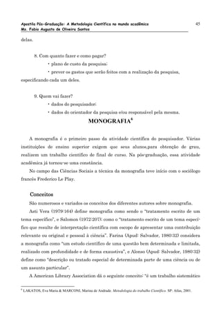 Apostila Pós-Graduação: A Metodologia Científica no mundo acadêmico                                         45
Ms. Fabio Augusto de Oliveira Santos

delas.


          8. Com quanto fazer e como pagar?
                  • plano de custo da pesquisa;
                  • prever os gastos que serão feitos com a realização da pesquisa,
especificando cada um deles.


          9. Quem vai fazer?
                  • dados do pesquisador;
                  • dados do orientador da pesquisa e/ou responsável pela mesma.

                                          MONOGRAFIA6

       A monografia é o primeiro passo da atividade científica do pesquisador. Várias
instituições de ensino superior exigem que seus alunos,para obtenção de grau,
realizem um trabalho científico de final de curso. Na pós-graduação, essa atividade
acadêmica já tornou-se uma constância.
       No campo das Ciências Sociais a técnica da monografia teve início com o sociólogo
francês Frederico Le Play.


        Conceitos
       São numerosos e variados os conceitos dos diferentes autores sobre monografia.
       Asti Vera (1979:164) define monografia como sendo o “tratamento escrito de um
tema específico”, e Salomon (1972:207); como o “tratamento escrito de um tema especí-
fico que resulte de interpretação científica com escopo de apresentar uma contribuição
relevante ou original e pessoal à ciência”. Farina (Apud: Salvador, 1980:32) considera
a monografia como “um estudo científico de uma questão bem determinada e limitada,
realizado com profundidade e de forma exaustiva”, e Alonso (Apud: Salvador, 1980:32)
define como “descrição ou tratado especial de determinada parte de uma ciência ou de
um assunto particular”.
       A American Library Association dá o seguinte conceito: “é um trabalho sistemático

6
    LAKATOS, Eva Maria & MARCONI, Marina de Andrade. Metodologia do trabalho Científico. SP: Atlas, 2001.
 