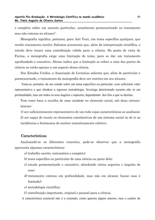 Apostila Pós-Graduação: A Metodologia Científica no mundo acadêmico                            46
Ms. Fabio Augusto de Oliveira Santos

e completo sobre um assunto particular, usualmente pormenorizado no tratamento
mas não extenso no alcance”.
    Monografia significa, portanto, para Asti Vera, um tema específico qualquer, que
recebe tratamento escrito; Salomon acrescenta que, além da interpretação científica, o
estudo deve trazer uma contribuição válida para a ciência. Do ponto de vista de
Farina, a monografia exige uma limitação do tema, para se dar um tratamento
aprofundado e exaustivo. Alonso indica que a limitação se refere a uma das partes da
ciência ou então apenas a um aspecto dessa ciência.
    Nos Estados Unidos, a Associação de Livrarias salienta que, além de particular e
pormenorizado, o tratamento da monografia deve ser restrito em seu alcance.
     Trata-se, portanto, de um estudo sobre um tema específico ou particular, com suficiente valor
representativo e que obedece a rigorosa metodologia. Investiga determinado assunto não só em
profundidade, mas em todos os seus ângulos e aspectos, dependendo dos fins a que se destina.
    Tem como base a escolha de uma unidade ou elemento social, sob duas circuns-
    tâncias:
    1) ser suficientemente representativo de um todo cujas características se analisam;
    2) ser capaz de reunir os elementos constitutivos de um sistema social ou de ir as
    incidências e fenômenos de caráter autenticamente coletivo.



    Características
    Analisando-se os diferentes conceitos, pode-se observar que a monografia
apresenta algumas características:
       a) trabalho escrito, sistemático e completo;
       b) tema específico ou particular de uma ciência ou parte dela;
       c) estudo pormenorizado e exaustivo, abordando vários aspectos e ângulos do
          caso;
       d) tratamento extenso em profundidade, mas não em alcance (nesse caso é
          limitado);
       e) metodologia científica;
       f) contribuição importante, original e pessoal para a ciência.
     A característica essencial não é a extensão, como querem alguns autores, mas o caráter do
 