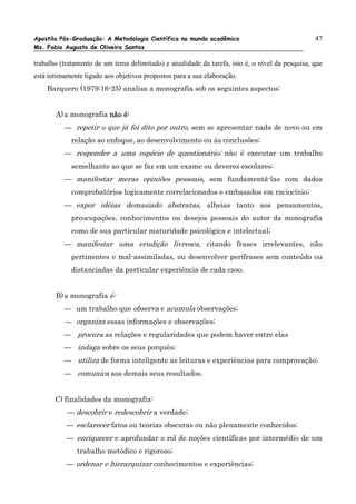 Apostila Pós-Graduação: A Metodologia Científica no mundo acadêmico                              47
Ms. Fabio Augusto de Oliveira Santos

trabalho (tratamento de um tema delimitado) e atualidade da tarefa, isto é, o nível da pesquisa, que
está intimamente ligado aos objetivos propostos para a sua elaboração.
    Barquero (1979:16-25) analisa a monografia sob os seguintes aspectos:


       A) a monografia não é:
          — repetir o que já foi dito por outro, sem se apresentar nada de novo ou em
            relação ao enfoque, ao desenvolvimento ou às conclusões;
          — responder a uma espécie de questionário; não é executar um trabalho
            semelhante ao que se faz em um exame ou deveres escolares;
          — manifestar meras opiniões pessoais, sem fundamentá-las com dados
            comprobatórios logicamente correlacionados e embasados em raciocínio;
          — expor idéias demasiado abstratas, alheias tanto aos pensamentos,
            preocupações, conhecimentos ou desejos pessoais do autor da monografia
            como de sua particular maturidade psicológica e intelectual;
          — manifestar uma erudição livresca, citando frases irrelevantes, não
            pertinentes e mal-assimiladas, ou desenvolver perífrases sem conteúdo ou
            distanciadas da particular experiência de cada caso.


       B) a monografia é:
          — um trabalho que observa e acumula observações;
          — organiza essas informações e observações;
          — procura as relações e regularidades que podem haver entre elas
          — indaga sobre os seus porquês;
          — utiliza de forma inteligente as leituras e experiências para comprovação;
          — comunica aos demais seus resultados.


       C) finalidades da monografia:
           — descobrir e redescobrir a verdade;
           — esclarecer fatos ou teorias obscuras ou não plenamente conhecidos;
           — enriquecer e aprofundar o rol de noções científicas por intermédio de um
              trabalho metódico e rigoroso;
           — ordenar e hierarquizar conhecimentos e experiências;
 