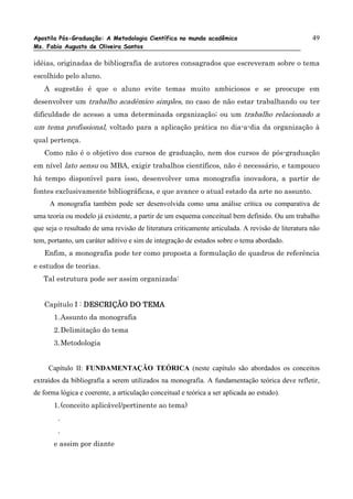 Apostila Pós-Graduação: A Metodologia Científica no mundo acadêmico                                49
Ms. Fabio Augusto de Oliveira Santos

idéias, originadas de bibliografia de autores consagrados que escreveram sobre o tema
escolhido pelo aluno.
   A sugestão é que o aluno evite temas muito ambiciosos e se preocupe em
desenvolver um trabalho acadêmico simples, no caso de não estar trabalhando ou ter
dificuldade de acesso a uma determinada organização; ou um trabalho relacionado a
um tema profissional, voltado para a aplicação prática no dia-a-dia da organização à
qual pertença.
   Como não é o objetivo dos cursos de graduação, nem dos cursos de pós-graduação
em nível lato sensu ou MBA, exigir trabalhos científicos, não é necessário, e tampouco
há tempo disponível para isso, desenvolver uma monografia inovadora, a partir de
fontes exclusivamente bibliográficas, e que avance o atual estado da arte no assunto.
     A monografia também pode ser desenvolvida como uma análise crítica ou comparativa de
uma teoria ou modelo já existente, a partir de um esquema conceitual bem definido. Ou um trabalho
que seja o resultado de uma revisão de literatura criticamente articulada. A revisão de literatura não
tem, portanto, um caráter aditivo e sim de integração de estudos sobre o tema abordado.
   Enfim, a monografia pode ter como proposta a formulação de quadros de referência
e estudos de teorias.
   Tal estrutura pode ser assim organizada:


   Capítulo I : DESCRIÇÃO DO TEMA
       1. Assunto da monografia
       2. Delimitação do tema
       3. Metodologia


     Capítulo II: FUNDAMENTAÇÃO TEÓRICA (neste capítulo são abordados os conceitos
extraídos da bibliografia a serem utilizados na monografia. A fundamentação teórica deve refletir,
de forma lógica e coerente, a articulação conceitual e teórica a ser aplicada ao estudo).
       1. (conceito aplicável/pertinente ao tema)
        .
        .
       e assim por diante
 