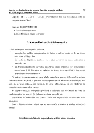 Apostila Pós-Graduação: A Metodologia Científica no mundo acadêmico                   50
Ms. Fabio Augusto de Oliveira Santos

   Capítulo III: . . . (já é o assunto propriamente dito da monografia, com as
   competentes análises)


   Capítulo IV: CONCLUSÕES
       1. Conclusões específicas
       2. Sugestões para novas pesquisas



                      2. Monografia de análise teórico-empírica


 Nesta categoria a monografia pode ser:
   •   uma simples análise interpretativa de dados primários em torno de um tema,
       com apoio bibliográfico;
   •   um teste de hipóteses, modelos ou teorias, a partir de dados primários e
       secundários;
   •   um trabalho realmente inovador, a partir de dados primários e/ou secundários,
       o que, como já foi dito, deve ser evitado, por tratar-se de um objetivo dos cursos
       de mestrado e doutoramento.
   No primeiro caso entende-se como dados primários aquelas informações obtidas
diretamente no campo ou origem dos eventos pesquisados. Dados secundários, por sua
vez, são aqueles obtidos, por exemplo, de obras bibliográficas ou de relatórios de
pesquisas anteriores sobre o tema.
   No segundo caso, a monografia pode ser a descrição dos resultados de teste de
modelos ou teorias a partir de dados primários e secundários.
   Novamente, recomenda-se não procurar uma tese impraticável, baseada em tema
ambicioso.
   Para o desenvolvimento deste tipo de monografia sugere-se o modelo conceitual
abaixo:




                                                          teórico-
             Modelo metodológico de monografia de análise teórico-empírica
 