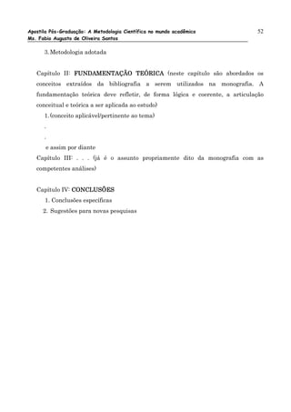 Apostila Pós-Graduação: A Metodologia Científica no mundo acadêmico           52
Ms. Fabio Augusto de Oliveira Santos

      3. Metodologia adotada


   Capítulo II: FUNDAMENTAÇÃO TEÓRICA (neste capítulo são abordados os
   conceitos extraídos da bibliografia a serem utilizados na monografia. A
   fundamentação teórica deve refletir, de forma lógica e coerente, a articulação
   conceitual e teórica a ser aplicada ao estudo)
      1. (conceito aplicável/pertinente ao tema)
      .
      .
       e assim por diante
   Capítulo III: . . . (já é o assunto propriamente dito da monografia com as
   competentes análises)


   Capítulo IV: CONCLUSÕES
      1. Conclusões específicas
      2. Sugestões para novas pesquisas
 
