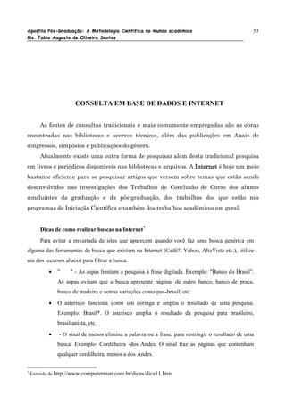 Apostila Pós-Graduação: A Metodologia Científica no mundo acadêmico                              53
Ms. Fabio Augusto de Oliveira Santos




                       CONSULTA EM BASE DE DADOS E INTERNET


        As fontes de consultas tradicionais e mais comumente empregadas são as obras
encontradas nas bibliotecas e acervos técnicos, além das publicações em Anais de
congressos, simpósios e publicações do gênero.
        Atualmente existe uma outra forma de pesquisar além desta tradicional pesquisa
em livros e periódicos disponíveis nas bibliotecas e arquivos. A Internet é hoje um meio
bastante eficiente para se pesquisar artigos que versem sobre temas que estão sendo
desenvolvidos nas investigações dos Trabalhos de Conclusão de Curso dos alunos
concluintes da graduação e da pós-graduação, dos trabalhos dos que estão nos
programas de Iniciação Científica e também dos trabalhos acadêmicos em geral.


        Dicas de como realizar buscas na Internet7
        Para evitar a enxurrada de sites que aparecem quando você faz uma busca genérica em
alguma das ferramentas de busca que existem na Internet (Cadê?, Yahoo, AltaVista etc.), utilize
um dos recursos abaixo para filtrar a busca:
           •   "     " - As aspas limitam a pesquisa à frase digitada. Exemplo: "Banco do Brasil".
               As aspas evitam que a busca apresente páginas de outro banco, banco de praça,
               banco de madeira e outras variações como pau-brasil, etc.
           •   O asterisco funciona como um coringa e amplia o resultado de uma pesquisa.
               Exemplo: Brasil*. O asterisco amplia o resultado da pesquisa para brasileiro,
               brasilianista, etc.
           •   - O sinal de menos elimina a palavra ou a frase, para restringir o resultado de uma
               busca. Exemplo: Cordilheira -dos Andes. O sinal traz as páginas que contenham
               qualquer cordilheira, menos a dos Andes.

7
    Extraído de http://www.computerman.com.br/dicas/dica11.htm
 
