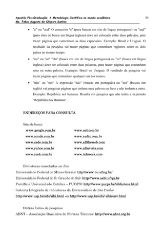 Apostila Pós-Graduação: A Metodologia Científica no mundo acadêmico                           54
Ms. Fabio Augusto de Oliveira Santos

        •   "e" ou "and" O conectivo "e" (para buscas em site de língua portuguesa) ou "and"
            (para sites de busca em língua inglesa) deve ser colocado entre duas palavras, para
            trazer páginas que contenham as duas expressões. Exemplo: Brasil e Uruguai. O
            resultado da pesquisa vai trazer páginas que contenham registros sobre os dois
            países ao mesmo tempo.
        •   "ou" ou "or" "Ou" (busca em site de língua portuguesa) ou "or" (busca em língua
            inglesa) deve ser colocado entre duas palavras, para trazer páginas que contenham
            uma ou outra palavra. Exemplo: Brasil ou Uruguai. O resultado da pesquisa vai
            trazer páginas que contenham qualquer um dos nomes.
        •   "não" ou "not" A expressão "não" (buscas em português) ou "not" (buscas em
            inglês) vai pesquisar páginas que tenham uma palavra ou frase e não tenham a outra.
            Exemplo: República not bananas. Resulta em pesquisa que não tenha a expressão
            "República das Bananas".


     ENDEREÇOS PARA CONSULTA


     Sites de busca:
       www.google.com.br                  www.uol.com.br
      www.aonde.com.br                    www.radix.com.br
      www.cade.com.br                     www.alltheweb.com
      www.yahoo.com.br                    www.altavista.com
      www.zeek.com.br                     www.infoseek.com


     Bibliotecas conectadas on-line
Universidade Federal de Minas Gerais: http://www.bu.ufmg.br/
Universidade Federal do R. Grande do Sul: http://www.sabi.ufrgs.br
Pontifícia Universidade Católica – PUC/PR: http://www.pucpr.br/biblioteca.html
Sistema Integrado de Bibliotecas da Universidade de São Paulo:
http://www.usp.br/sibi/sibi.html ou http://www.usp.br/sibi/ sibiconv.html


     Outras fontes de pesquisa
ABNT – Associação Brasileira de Normas Técnicas: http://www.abnt.org.br
                                                 http://www.abnt.org.br
 