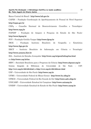 Apostila Pós-Graduação: A Metodologia Científica no mundo acadêmico                                            55
Ms. Fabio Augusto de Oliveira Santos

Banco Central do Brasil: http://www.bcb.gov.br
CAPES – Fundação Coordenação de Aperfeiçoamento de Pessoal de Nível Superior:
http://capes.gov.br
CNPq      –     Conselho        Nacional     de      Desenvolvimento           Científico      e   Tecnológico:
http://www.cnpq.br
FAPESP         –    Fundação      de   Amparo          à   Pesquisa       do    Estado        de   São      Paulo:
http://www.fapesp.br
FGV – Fundação Getúlio Vargas: http://www.fgvsp.br
                             :
IBGE      –        Fundação        Instituto      Brasileiro       de      Geografia           e      Estatística
http://www.ibge.gov.br
IBICT     –        Instituto    Brasileiro      de     Informação         em        Ciência    e      Tecnologia:
http://www.antares.ibict.br
IEA – Instituto de Estudos Avançados: http://www.usp.br/geral/infusp/iea.html
ou http://www.usp.br/iea
SBPC – Sociedade Brasileira para o Progresso da Ciência: http://www.sbpcnet.org.br
Sistema       Integrado    de     Bibliotecas     da       Universidade        de     São     Paulo     –    USP:
http://www.usp.br/sibi/sibi.html ou http://www.usp.br/sibi/sibiconv.html
USP – Universidade de São Paulo: http://www.usp.br
UFMG – Universidade Federal de Minas Gerais: http://www.bu.ufmg.br
UFRGS – Universidade Federal do Rio Grande do Sul: http://www.sabi.ufrgs.br
UNICAMP – Universidade Estadual de Campinas: http://www.unicamp.br
UNESP – Universidade Estadual do Estado de São Paulo: http://www.unesp.br
 